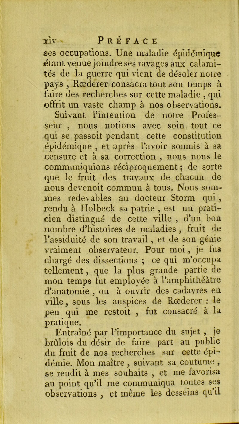 ses occupations. Une maladie épidémique étant venue joindre ses ravages aux calami- tés de la guerre qui vient de désoler notre pays , Rœderer consacra tout son temps à faire des recherches sur cette maladie , qui offrit un vaste champ à nos observations. Suivant l’intention de notre Profes- seur , nous notions avec soin tout ce qui se passoit pendant cette constitution épidémique , et après l’avoir soumis à sa censure et à sa correction , nous nous le communiquions réciproquement ; de sorte que le fruit des travaux de chacun de nous devenoit commun à tous. Nous som- mes redevables au docteur Storm qui, rendu à Holbeck sa patrie , est un prati- cien distingué de cette ville , d’un bon nombre d’histoires de maladies , fruit de l’assiduité de son travail, et de son génie vraiment observateur. Pour moi, je fus chargé des dissections ; ce qui m’occupa tellement, que la plus grande partie de mon temps fut employée à l’amphithéâtre d’anatomie, ou à ouvrir des cadavres en ville, sous les auspices de Rœderer : le peu qui me restoit > fut consacré à la pratique. Entraîné par l’importance du sujet , je brûlois du désir de faire part au public du fruit de nos recherches sur cette épi- démie. Mon maître, suivant sa coutume , se rendit à mes souhaits , et me favorisa au point qu’il me communiqua toutes ses observations , et môme les desseins qu’il