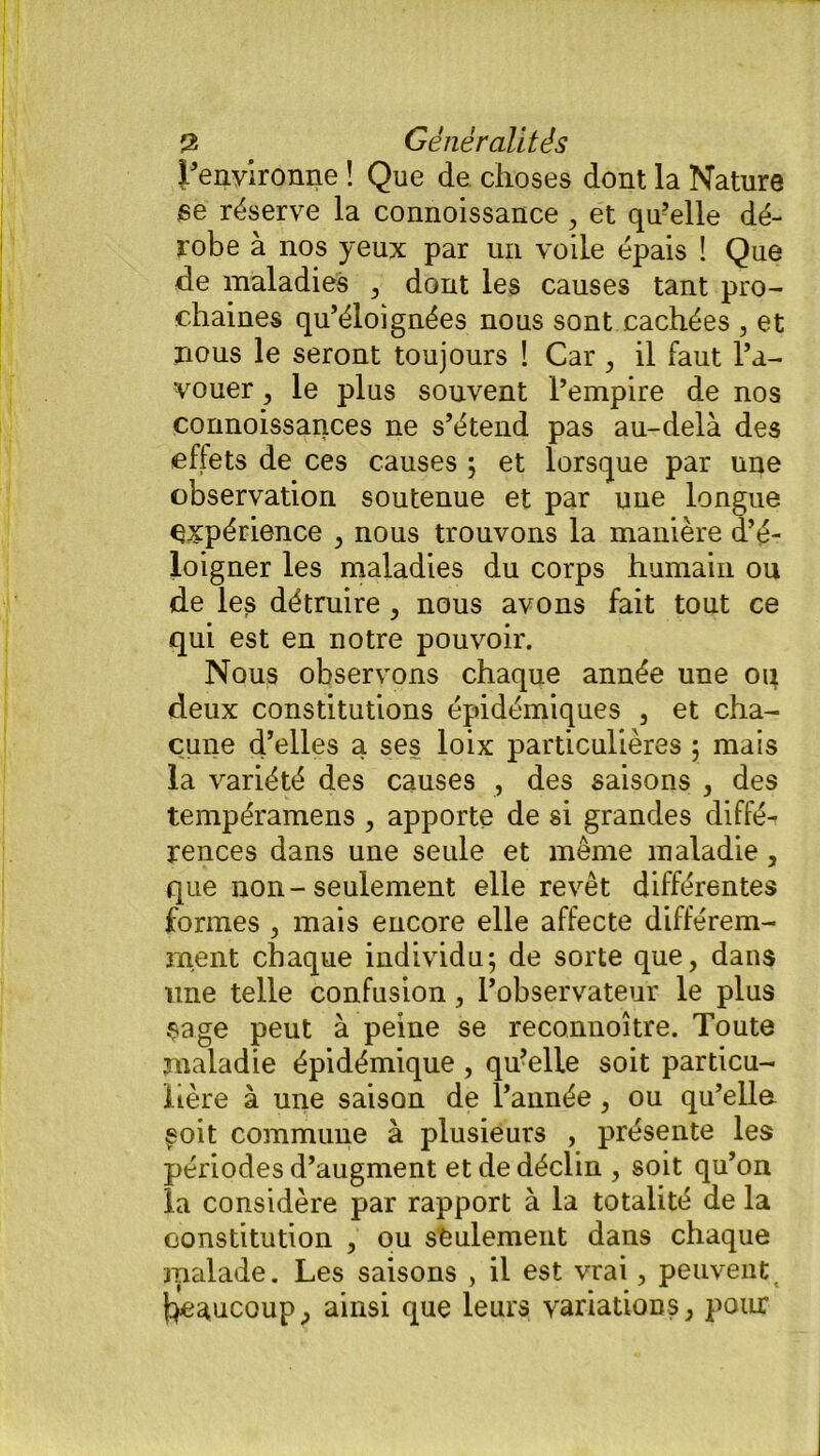 l’environne ! Que de choses dont la Nature se réserve la connoissance, et qu’elle dé- robe à nos yeux par un voile épais ! Que de maladies , dont les causes tant pro- chaines qu’éloignées nous sont cachées , et nous le seront toujours ! Car , il faut l’a- vouer , le plus souvent l’empire de nos connoissances ne s’étend pas au-delà des effets de ces causes ; et lorsque par une observation soutenue et par une longue expérience , nous trouvons la manière d’é- loigner les maladies du corps humain ou de les détruire , nous avons fait tout ce qui est en notre pouvoir. Nous observons chaque année une oq deux constitutions épidémiques , et cha- cune d’elles a ses loix particulières ; mais la variété des causes , des saisons , des tempéramens , apporte de si grandes diffé^ rences dans une seule et même maladie, que non-seulement elle revêt différentes formes , mais encore elle affecte différem- ment chaque individu; de sorte que, dans une telle confusion, l’observateur le plus •Sage peut à peine se reconnoître. Toute maladie épidémique , qu’elle soit particu- lière à une saison de l’année, ou qu’ella §oit commune à plusieurs , présente les périodes d’augment et de déclin , soit qu’on la considère par rapport à la totalité de la constitution , ou seulement dans chaque malade. Les saisons , il est vrai, peuventt qeaucoup, ainsi que leurs variations, pour