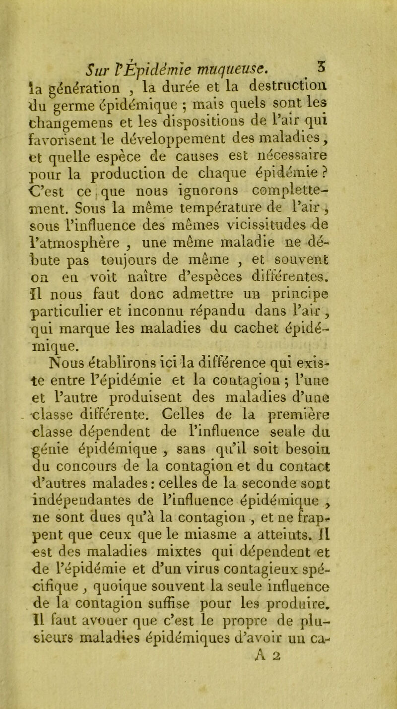 la génération , la durée et la destruction du germe épidémique ; mais quels sont les changemens et les dispositions de l’air qui Favorisent le développement des maladies, et quelle espèce de causes est nécessaire pour la production de chaque épidémie ? C’est ce que nous ignorons complette- ment. Sous la même température de l’air, sous l’influence des mêmes vicissitudes de l’atmosphère , une même maladie ne dé- bute pas toujours de même , et souvent on en voit naître d’espèces dihérentes. ïl nous faut donc admettre un principe particulier et inconnu répandu dans l’air , qui marque les maladies du cachet épidé- mique. Nous établirons ici la différence qui exis- te entre l’épidémie et la contagion -, l’une et l’autre produisent des maladies d’une classe différente. Celles de la première classe dépendent de l’influence seule du génie épidémique , sans qu’il soit besoin du concours de la contagion et du contact d’autres malades : celles de la seconde sont indépendantes de l’influence épidémique , ne sont dues qu’à la contagion , et ne frap- pent que ceux que le miasme a atteints. Il est des maladies mixtes qui dépendent et de l’épidémie et d’un virus contagieux spé- cifique , quoique souvent la seule influence de la contagion suffise pour les produire. Il faut avouer que c’est le propre de plu- sieurs maladies épidémiques d’avoir un ca-