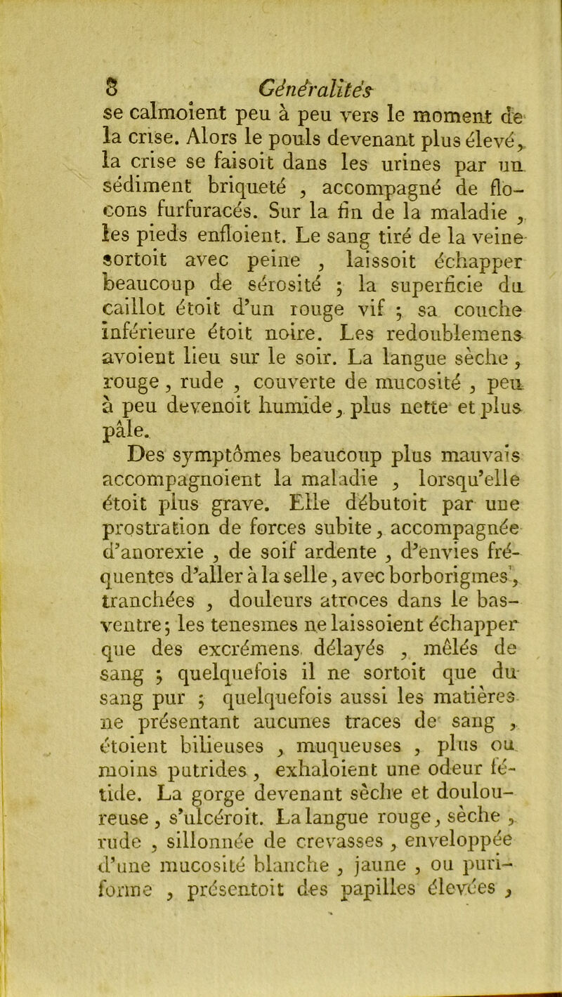 se calmoient peu à peu vers le moment de la crise. Alors le pouls devenant plusélevéj la crise se faisoit dans les urines par un sédiment briqueté , accompagné de flo- cons furfuracés. Sur la fin de la maladie , les pieds enfloient. Le sang tiré de la veine sortoit avec peine , laissoit échapper beaucoup de sérosité ; la superficie du caillot étoit d’un rouge vif ; sa couche inférieure étoit noire. Les redoublemens avoieut lieu sur le soir. La langue sèche, rouge, rude , couverte de mucosité , peu a peu devenoit humide plus nette et plus pâle. Des symptômes beaucoup plus mauvais accompagnoient la maladie , lorsqu’elle étoit pius grave. Elle débutoit par une prostration de forces subite > accompagnée d’anorexie , de soif ardente , d’envies fré- quentes d’aller à la selle, avec borborigmes’, tranchées , douleurs atroces dans le bas- ventre ; les tenesmes ne laissoient échapper que des excrémens délayés ? mêlés de sang y quelquefois il ne sortoit que du sang pur ; quelquefois aussi les matières 11e présentant aucunes traces de sang , étoient bilieuses , muqueuses , plus ou moins putrides , exhaloient une odeur fé- tide. La gorge devenant sèche et doulou- reuse, s’ulcéroit. La langue rouge sèche , rude , sillonnée de crevasses , enveloppée d’une mucosité blanche , jaune , ou puri- forme > présentoit des papilles élevées ,