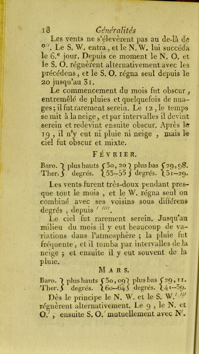 Les vents ne s’élevèrent pas au de-là dé °7. Le S. W. entra, et le N. W. lui succéda le G.e jour. Depuis ce moment le N. O. et le S. O. régnèrent alternativement avec les précédens, et le S. O. régna seul depuis le 20 jusqu’au 3i. Le commencement du mois fut obscur, entremêlé de pluies et quelquefois de nua- ges; il fut rarement serein. Le 12,le temps se mit à la neige, et par intervalles il devint serein et redevint ensuite obscur. Après le ic) 3 il n’y eut ni pluie ni neige , mais le ciel fut obscur et mixte. Février. Baro. 1 plus hauts C5o, 20 1 plus bas Ç29,98. Ther.J degrés. ^53—55j degrés. \5i—29. Les vents furent très-doux pendant près- que tout le mois , et le \V. régna seul ou combiné avec ses voisins sous différent degrés , depuis ' . Le ciel fut rarement serein. Jusqu’au milieu du mois il y eut beaucoup de va- riations dans l’atmosphère ; la pluie fut fréquente, et il tomba par intervalles delà neige ; et ensuite il y eut souvent de la pluie. Mars. Baro. ) plus hauts Ç 5o, oqq plus bas C29, t r. Ther.J degrés. L60—645 degrés. h4,_~59* Dès le principe le N. W. et le S. W/ ,u régnèrent alternativement. Le 9 , le N. et O J . ensuite S. 0/mutuellement arec IST/.