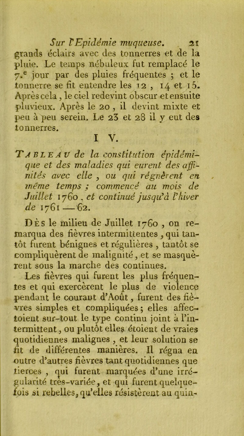 grands éclairs avec des tonnerres et de la pluie. Le temps nébuleux fut remplacé le y.e jour par des pluies fréquentes ; et le tonnerre se fit entendre les 12 , 14 et i5- Aprèscela, le ciel redevint obscur et ensuite pluvieux. Après le 20 , il devint mixte et peu à peu serein. Le 23 et 28 il y eut des tonnerres. I V. T A BLEa V de la constitution épidémi- que et des maladies qui eurent des affi- nités avec elle , ou qui régnèrent en même temps ; commencé au mois de Juillet 1760 . et continué jusqu'à l'hiver de 1761 —62. DÈS le milieu de Juillet 1760 , on re- marqua des fièvres intermittentes ,, qui tan- tôt furent bénignes et régulières , tantôt se compliquèrent de malignité, et se masquè- rent sous la marche des continues. Les fièvres qui furent les plus fréquen- tes et qui exercèrent le plus de violence pendant le courant d’Août, furent des fiè- vres simples et compliquées ; elles affec- toient sur-tout le type continu joint à l’in- termittent , ou plutôt elles étoient de vraies quotidiennes malignes , et leur solution se fit de différentes manières. Il régna en outre d’autres fièvres tant quotidiennes que tierces , rjui furent marquées d’une irré- gularité tres-variée, et qui furent quelque- fois si rebelles, qu’elles résistèrent au quin-