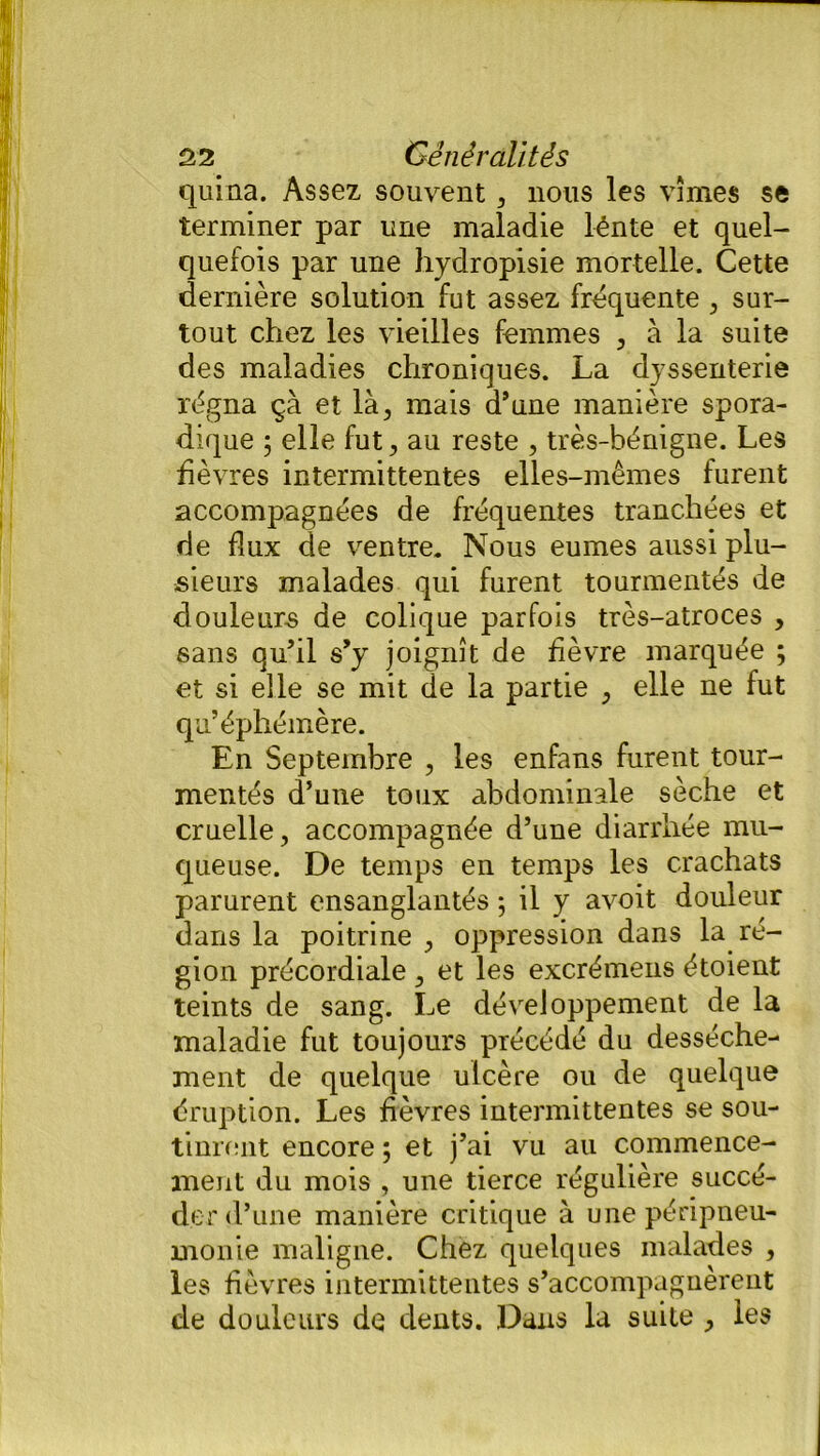 quina. Assez souvent, nous les vîmes se terminer par une maladie lénte et quel- quefois par une hydropisie mortelle. Cette dernière solution fut assez fréquente , sur- tout chez les vieilles femmes , à la suite des maladies chroniques. La dyssenterie régna çà et là, mais d’une manière spora- dique ; elle fut, au reste , très-bénigne. Les fièvres intermittentes elles-mêmes furent accompagnées de fréquentes tranchées et de flux de ventre. Nous eûmes aussi plu- sieurs malades qui furent tourmentés de douleurs de colique parfois très-atroces , sans qu’il s’y joignît de fièvre marquée ; et si elle se mit de la partie , elle ne fut qu’éphémère. En Septembre , les enfans furent tour- mentés d’une toux abdominale sèche et cruelle, accompagnée d’une diarrhée mu- queuse. De temps en temps les crachats parurent ensanglantés 5 il y avoit douleur dans la poitrine , oppression dans la ré- gion précordiale , et les excrémens étoient teints de sang. Le développement de la maladie fut toujours précédé du dessèche- ment de quelque ulcère ou de quelque éruption. Les fièvres intermittentes se sou- tinrent encore ; et j’ai vu au commence- ment du mois , une tierce régulière succé- der d’une manière critique à une péripneu- monie maligne. Chez quelques malades , les fièvres intermittentes s’accompagnèrent de douleurs de dents. Dans la suite , les