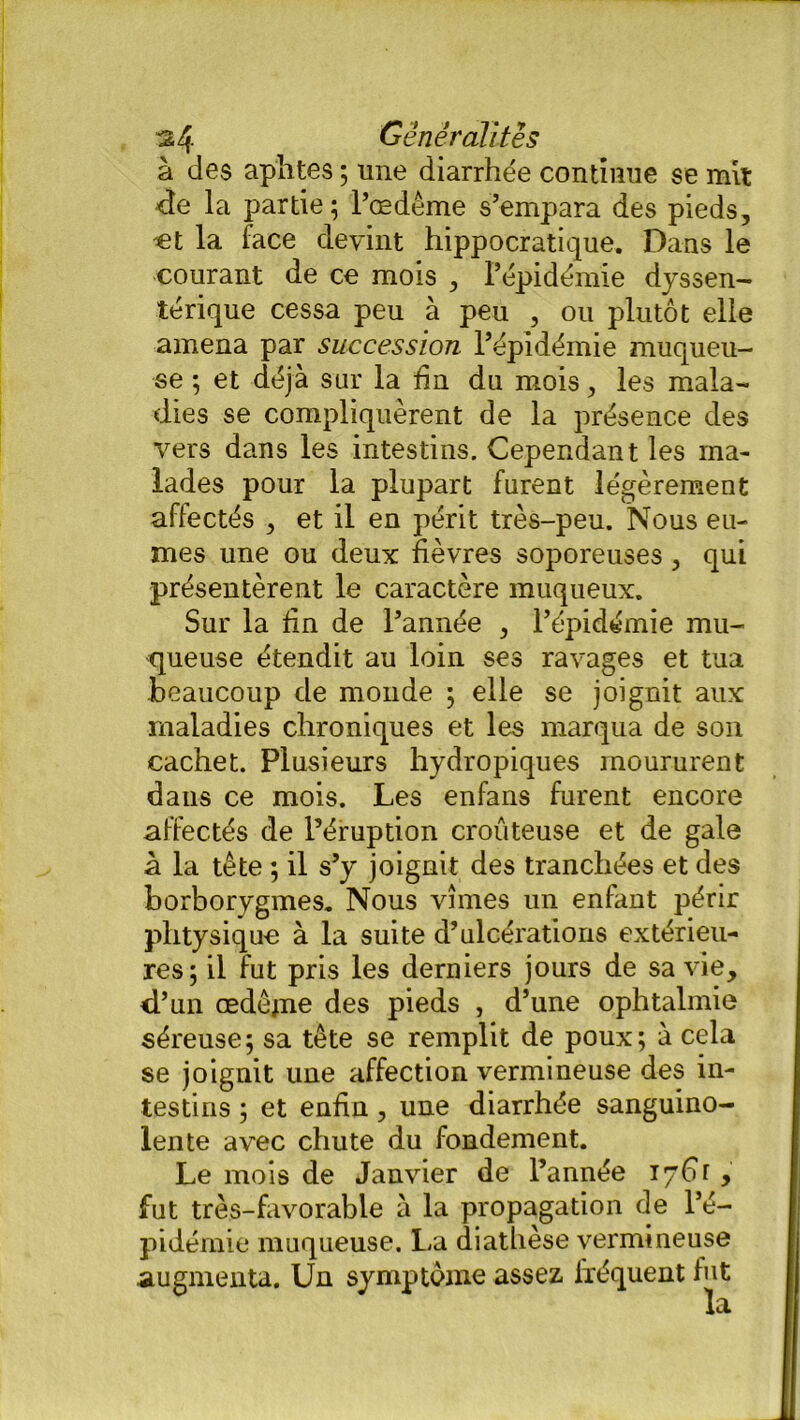 à des aphtes ; une diarrhée continue se mit de la partie; l’œdême s’empara des pieds, et la face devint hippocratique. Dans le courant de ce mois , l’épidémie dyssen- térique cessa peu à peu , ou plutôt elle amena par succession l’épidémie muqueu- se ; et déjà sur la fin du mois, les mala- dies se compliquèrent de la présence des vers dans les intestins. Cependant les ma- lades pour la plupart furent légèrement affectés , et il en périt très-peu. Nous eû- mes une ou deux fièvres soporeuses, qui présentèrent le caractère muqueux. Sur la fin de l’année , l’épidémie mu- queuse étendit au loin ses ravages et tua beaucoup de monde ; elle se joignit aux maladies chroniques et les marqua de son cachet. Plusieurs hydropiques moururent dans ce mois. Les enfans furent encore affectés de l’éruption croûteuse et de gale à la tête ; il s’y joignit des tranchées et des borborygmes. Nous vîmes un enfant périr plitysique à la suite d’ulcérations extérieu- res; il fut pris les derniers jours de sa vie, d’un œdème des pieds , d’une ophtalmie séreuse; sa tête se remplit de poux; à cela se joignit une affection vermineuse des in- testins ; et enfin, une diarrhée sanguino- lente avec chute du fondement. Le mois de Janvier de l’année iyftr , fut très-favorable à la propagation de l’é- pidémie muqueuse. La diathèse vermineuse augmenta. Un symptôme assez fréquent fut la
