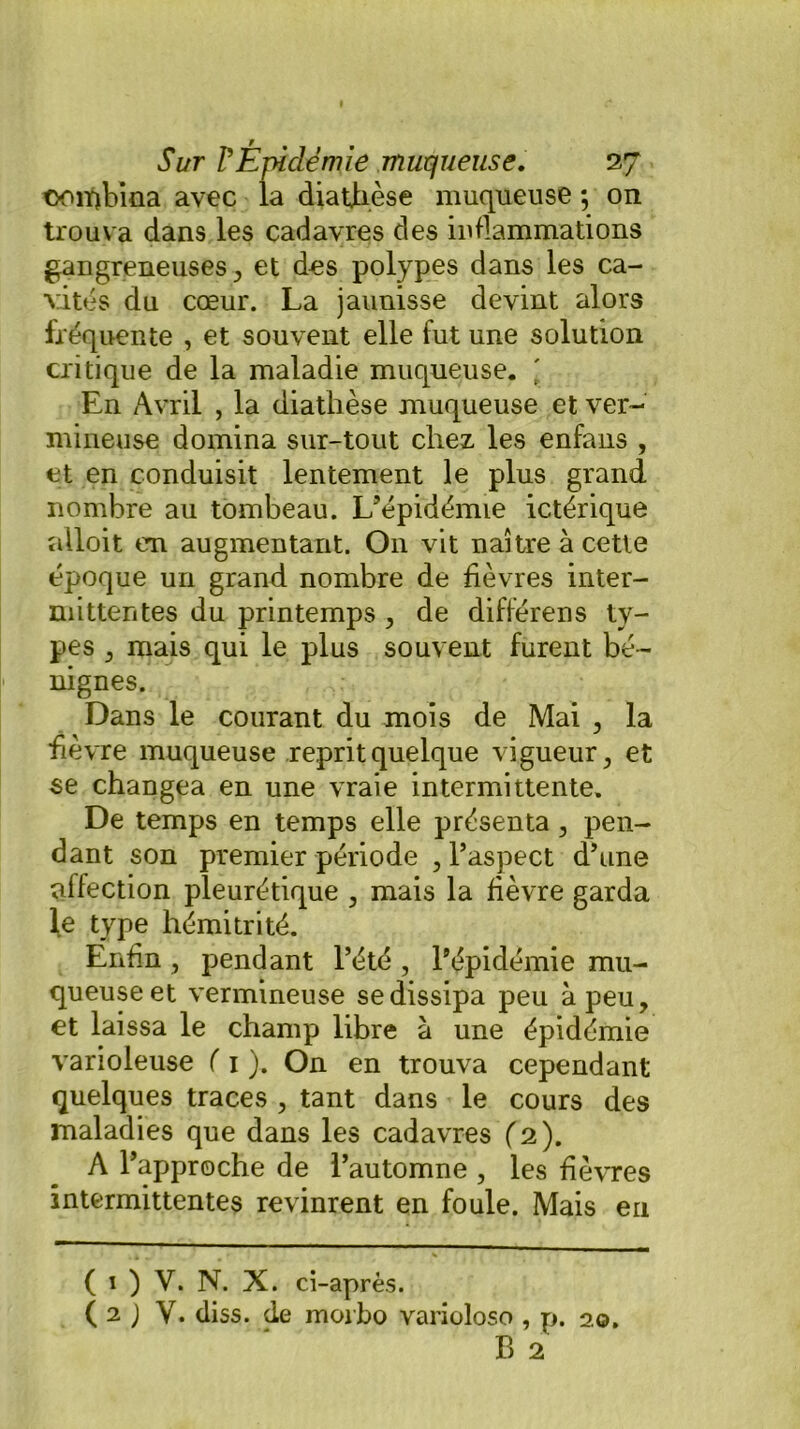 ♦ Sur P Épidémie muqueuse, 27 oorqbiaa avec la diathèse muqueuse ; on trouva dans les cadavres des inflammations gangreneuses, et des polypes dans les ca- vités du cœur. La jaunisse devint alors fréquente , et souvent elle fut une solution critique de la maladie muqueuse. ' En Avril , la diathèse muqueuse et ver- mineuse domina sur-tout chez les enfans , et en conduisit lentement le plus grand nombre au tombeau. L’épidémie ictérique ailoit en augmentant. On vit naître à cette époque un grand nombre de fièvres inter- mittentes du printemps , de différens ty- pes , mais qui le plus souvent furent bé- nignes. Dans le courant du mois de Mai , la fièvre muqueuse reprit quelque vigueur, et se changea en une vraie intermittente. De temps en temps elle présenta, pen- dant son premier période , l’aspect d’une affection pleurétique , mais la fièvre garda le type hémitrité. Enfin , pendant l’été , l’épidémie mu- queuse et vermineuse se dissipa peu à peu, et laissa le champ libre à une épidémie varioleuse ( 1 ). On en trouva cependant quelques traces , tant dans le cours des maladies que dans les cadavres (2). A l’approche de l’automne , les fièvres intermittentes revinrent en foule. Mais en ( 1 ) V. N. X. ci-après. ( 2 J Y. diss. de morbo varioloso , p. 20. B 2