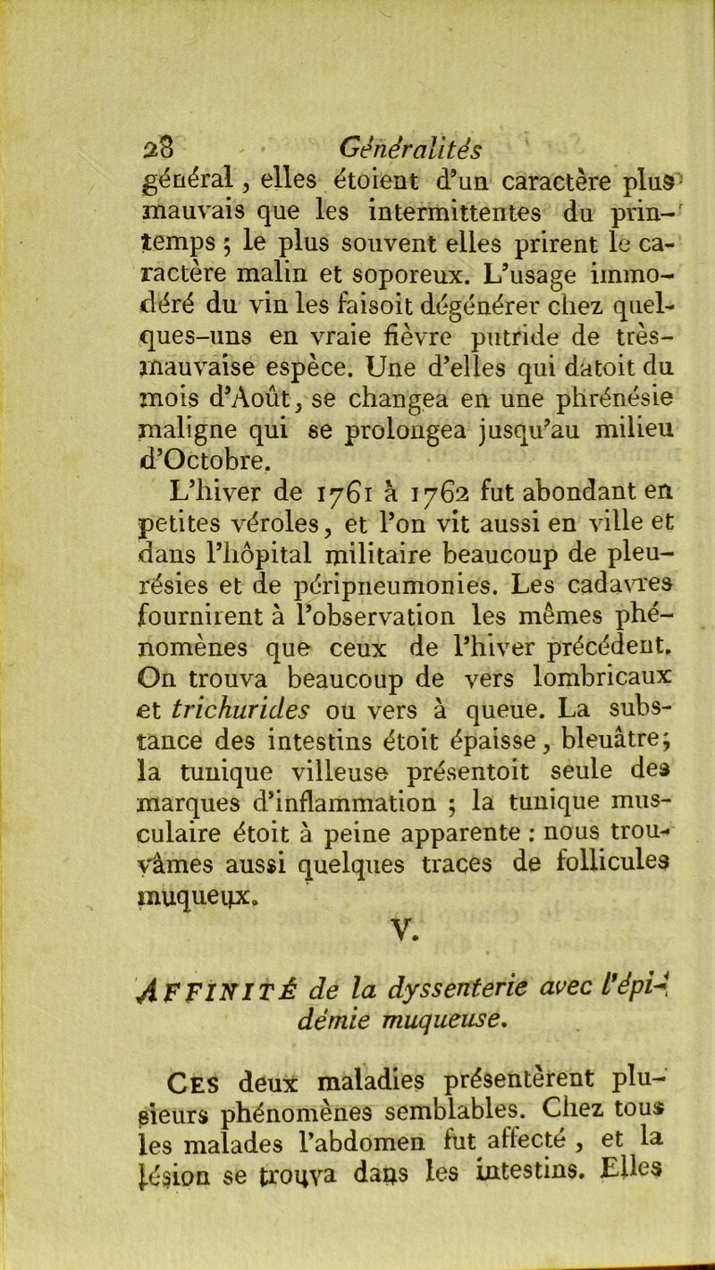 général, elles étoient d’un caractère plus mauvais que les intermittentes du pvin-r temps ; le plus souvent elles prirent le ca- ractère malin et soporeux. L’usage immo- déré du vin les faisoit dégénérer chez quel- ques-uns en vraie fièvre putride de très- mauvaise espèce. Une d’elles qui datoit du mois d’Août, se changea en une phrénésie maligne qui se prolongea jusqu’au milieu d’Octobre. L’hiver de 1761 à 1762 fut abondant en petites véroles, et l’on vit aussi en ville et dans l’hôpital militaire beaucoup de pleu- résies et de péripneumonies. Les cadavres fournirent à l’observation les mêmes phé- nomènes que ceux de l’hiver précédent. On trouva beaucoup de vers lombricaux et trichurides ou vers à queue. La subs- tance des intestins étoit épaisse, bleuâtre; la tunique villeuse présentoit seule des marques d’inflammation ; la tunique mus- culaire étoit à peine apparente ; nous trou- vâmes aussi quelques traces de follicules muqueux. V. AFFINITÉ de la dyssenterie avec l'épié demie muqueuse. Ces deux maladies présentèrent plu- sieurs phénomènes semblables. Chez tous les malades l’abdomen fut affecté , et la lésion se trouva dans les intestins. Elles