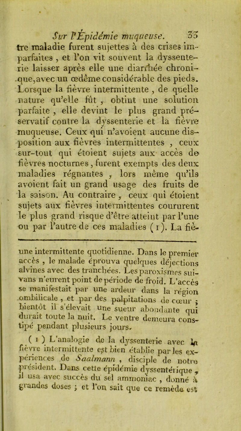 tre maladie furent sujettes à des crises im- parfaites , et Ton vit souvent la dyssente- rie laisser après elle une diarrhée chroni- .que,avec un œdème considérable des pieds. Lorsque la fièvre intermittente , de quelle nature qu’elle fût , obtint une solution parfaite , elle devint le plus grand pré- servatif contre la dyssenterie et la lièvre muqueuse. Ceux qui n’avoient aucune dis- position aux lièvres intermittentes , ceux sur-tout qui étoient sujets aux accès de fièvres nocturnes, furent exempts des deux maladies régnantes , lors même qu’ils avoicnt fait un grand usage des fruits de la saison. Au contraire, ceux qui étoient sujets aux fièvres intermittentes coururent le plus grand risque d’être atteint par l’une ou par l’autre de ces maladies ( i). La fiè- une intermittente quotidienne. Dans le premier accès , le malade éprouva quelques déjections alvines avec des tranchées. Lesparoxismes sui- vans n’eurent point de période de froid. L’accès se manifestait par une ardeur dans la région ombilicale , et par des palpitations de cœur ; bientôt ii s’élevait une sueur abondante qui durait toute la nuit. Le ventre demeura cons- tipé pendant plusieurs jours* ( i ) L’analogie de la dyssenterie avec Iji fièvre intermittente e^tbien établie parles ex- périences de Saalmann , disciple de notre président. Dans cette épidémie dyssentérique T il usa avec succès du sel ammoniac , donné à gi andes doses ; et l’on sait que ce remède est