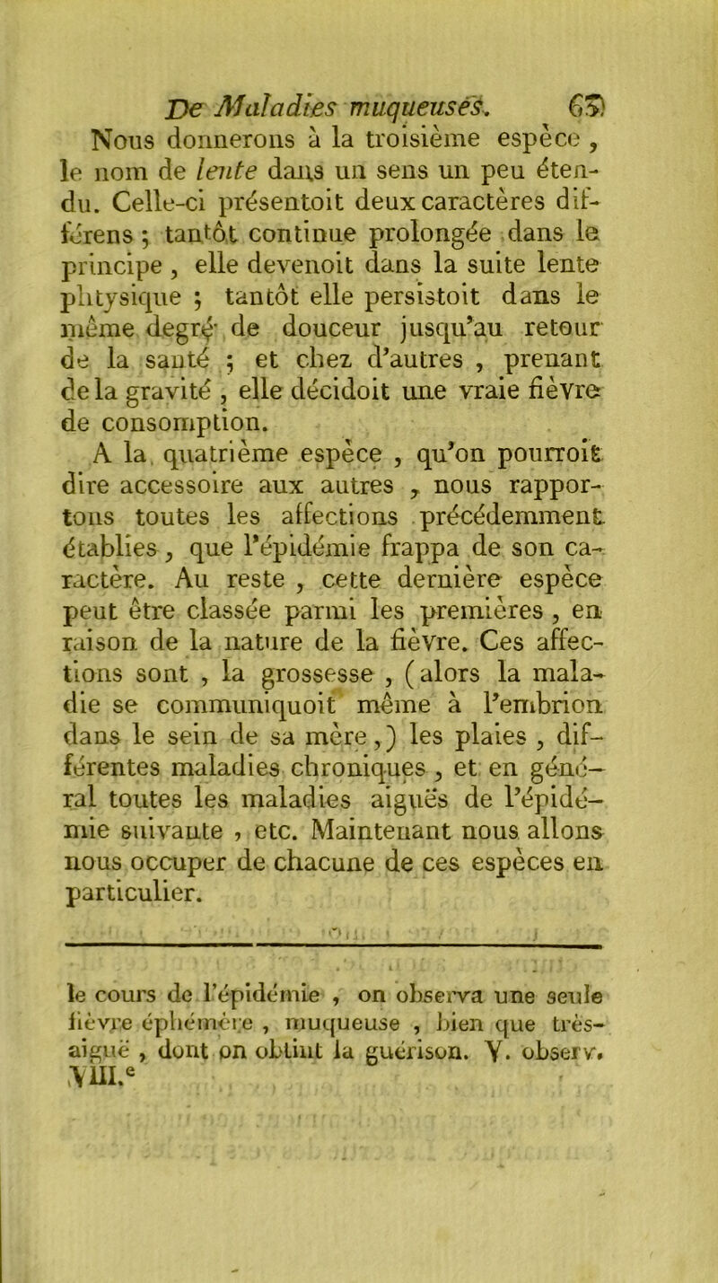 Nous donnerons à la troisième espèce , le nom de lente dans un sens un peu éten- du. Celle-ci présentoit deux caractères d if- férens ; tantôt continue prolongée dans le principe , elle devenoit dans la suite lente phtysique ; tantôt elle persistait dans le meme degré' de douceur jusqu’au retour de la santé 5 et chez d’autres , prenant de la gravité , elle décidoit une vraie fièvre de consomption. A la quatrième espèce , qu’on pourroit dire accessoire aux autres , nous rappor- tons toutes les affections précédemment établies, que l’épidémie frappa de son ca- ractère. Au reste , cette dernière espèce peut être classée parmi les premières , en raison de la nature de la fièvre. Ces affec- tions sont , la grossesse , ( alors la mala- die se communiquoit même à l’embrion dans le sein de sa mère,) les plaies , dif- férentes maladies chroniques , et en géné- ral toutes les maladies aigues de l’épidé- mie suivante , etc. Maintenant nous allons nous occuper de chacune de ces espèces en particulier. le cours de l’épidémie , on observa une seule lièvre éphémère , muqueuse , bien que très- aiguë , dont on obtint la guérison. Y. observ. >\m.e