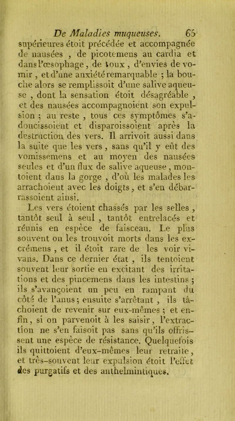 supérieures étoit précédée et accompagnée de nausées , de picotemens au cardia et dans l’œsophage, de toux , d’envies de vo- mir , et d’une anxiété remarquable ; la bou- che alors se remplissent d’une salive aqueu- se , dont la sensation étoit désagréable , et des nausées accompagnoient son expul- sion ; au reste , tous ces symptômes s’a- doucissoient et disparoissoient après la destruction des vers. Il arrivoit aussi dans la suite que les vers , sans qu’il y eût des vomissemens et au moyen des nausées seules et d’un flux de salive aqueuse , mon- toient dans la gorge , d’où les malades les arrachoient avec les doigts., et s’en débar- rassoient ainsi. Les vers étoient chassés par les selles , tantôt seul à seul , tantôt entrelacés et réunis en espèce de faisceau. Le plus souvent on les trouvoit morts dans les ex- crémens , et il étoit rare de les voir vi- vans. Dans ce dernier état , ils tentoient souvent leur sortie en excitant des irrita- tions et des pincemens dans les intestins ; ils s’avançoient un peu en rampant du côté de l’anus ; ensuite s’arrêtant , ils tâ- choient de revenir sur eux-mêmes ; et en- fin, si on parvenoit à les saisir, l’extrac- tion ne s’en fai soit pas sans qu’ils offris- sent une espèce de résistance. Quelquefois ils quittoient d’eux-mêmes leur retraite, et très-souvent leur expulsion étoit l’effet des purgatifs et des anthelminliques.