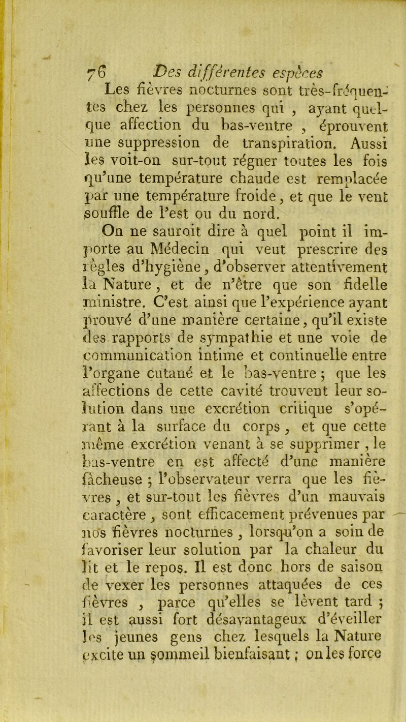 Les fièvres nocturnes sont très-fréquen- tes chez les personnes qui , ayant quel- que affection du bas-ventre , éprouvent une suppression de transpiration. Aussi les voit-on sur-tout régner toutes les fois qu’une température chaude est remplacée par une température froide, et que le vent souffle de l’est ou du nord. On ne sauroit dire à quel point il im- porte au Médecin qui veut prescrire des règles d’hygiène , d’observer attentivement la Nature, et de n’être que son fidelle ministre. C’est ainsi que l’expérience ayant prouvé d’une manière certaine, qu’il existe des rapports de sympathie et une voie de communication intime et continuelle entre l’organe cutané et le bas-ventre ; que les affections de cette cavité trouvent leur so- lution dans une excrétion critique s’opé- rant à la surface du corps , et que cette même excrétion venant à se supprimer , le bas-ventre en est affecté d’une manière fâcheuse ; l’observateur verra que les fiè- vres , et sur-tout les fièvres d’un mauvais caractère , sont efficacement prévenues par nos fièvres nocturnes , lorsqu’on a soin de favoriser leur solution par la chaleur du lit et le repos. Il est donc hors de saison de vexer les personnes attaquées de ces fièvres , parce qu’elles se lèvent tard ; il est aussi fort désavantageux d’éveiller les jeunes gens chez lesquels la Nature excite un sommeil bienfaisant ; on les force