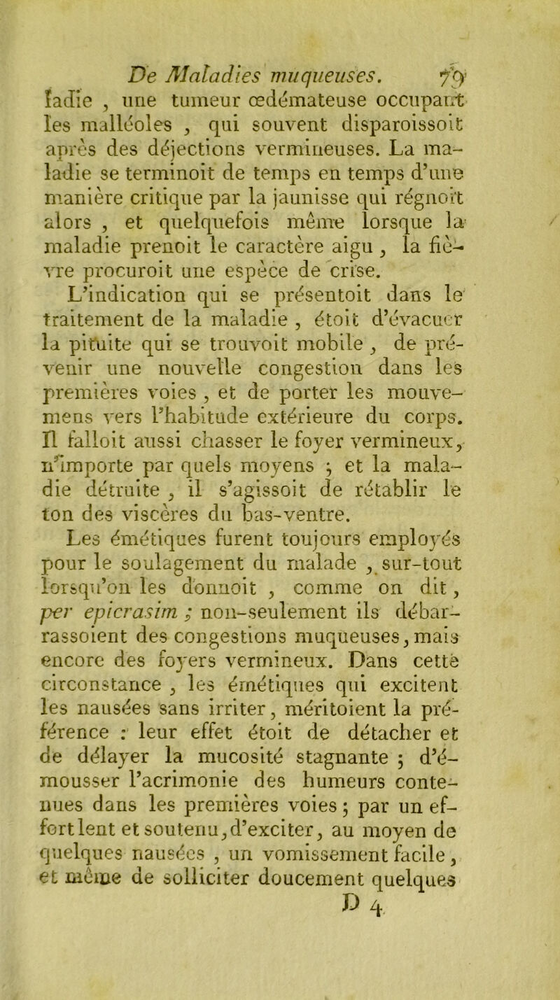 îadie , une tumeur œdémateuse occupant les malléoles , qui souvent disparoissoit après des déjections vermineuses. La ma- ladie se terminoit de temps en temps d’une manière critique par la jaunisse qui régnoit alors , et quelquefois meme lorsque la maladie prenoit le caractère aigu , la fiè- vre procuroit une espèce de crise. L’indication qui se présentoit dans le traitement de la maladie , étoit d’évacuer la pituite qui se trouvoit mobile , de pré- venir une nouvelle congestion dans les premières voies , et de porter les mouve- mens vers l’habitude extérieure du corps. Il falloit aussi chasser le foyer vermineux, n'importe par quels moyens } et la mala- die détruite , il s’agissoit de rétablir le ton des viscères du bas-ventre. Les émétiques furent toujours employés pour le soulagement du malade , sur-tout lorsqu’on les dbnnoit , comme on dit, per epicrasim ; non-seulement ils débar- rassoient des congestions muqueuses, mais encore des foyers vermineux. Dans cette circonstance , les émétiques qui excitent les nausées sans irriter, méritoient la pré- férence : leur effet étoit de détacher et de délayer la mucosité stagnante ; d’é- mousser l’acrimonie des humeurs conte- nues dans les premières voies ; par un ef- fort lent et soutenu, d’exciter, au moyen de quelques nausées , un vomissement facile, et meme de solliciter doucement quelques d4