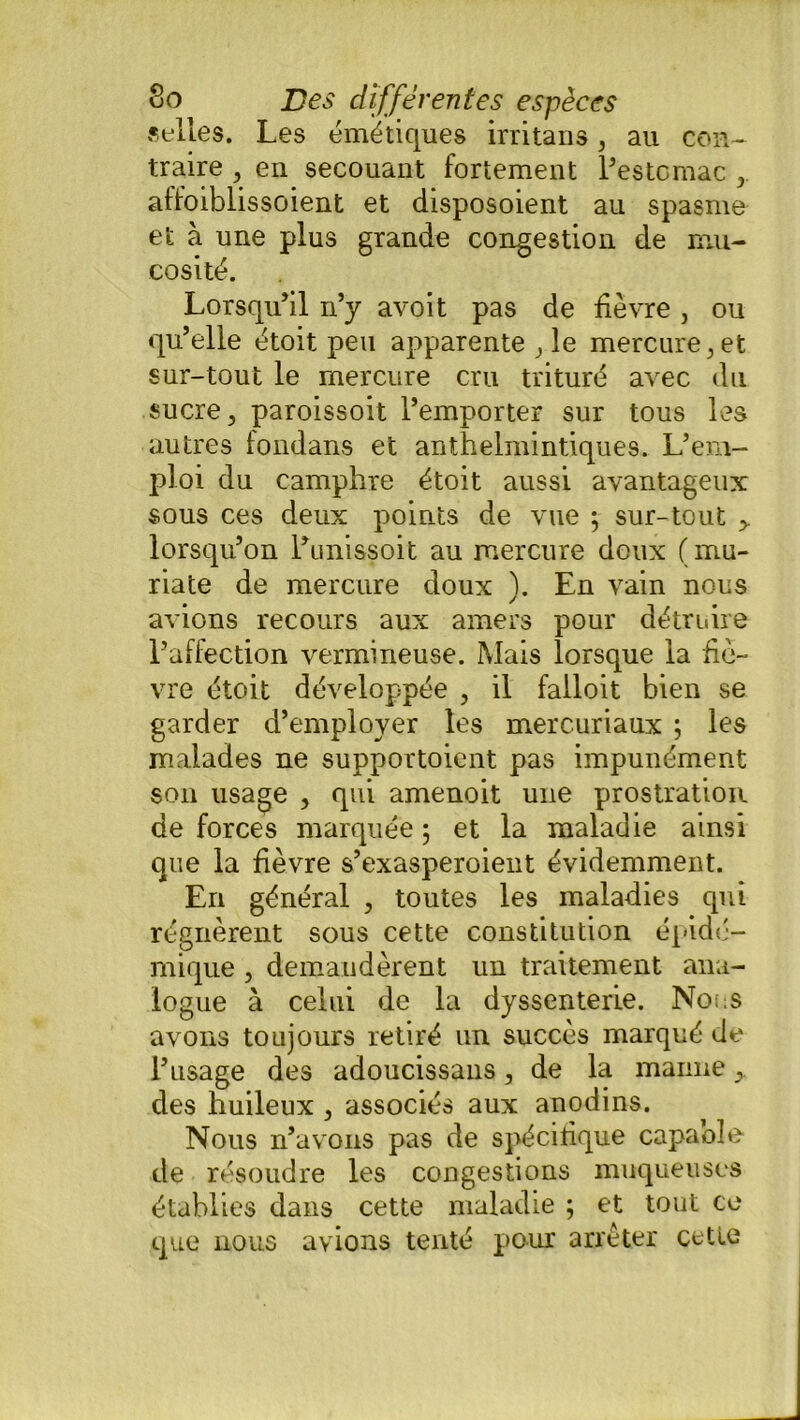 «elles. Les émétiques irritaris 3 au con- traire , en secouant fortement l’estomac 3 affoiblissoient et disposoient au spasme et à une plus grande congestion de mu- cosité. Lorsqu’il n’y avoit pas de lièvre , ou qu’elle étoit peu apparente 3 le mercure , et sur-tout le mercure cru trituré avec du sucre , paroissoit l’emporter sur tous les autres fondans et anthelmintiques. L’em- ploi du camphre étoit aussi avantageux sous ces deux points de vue ; sur-tout > lorsqu’on l’unissoit au mercure doux (mu- riate de mercure doux ). En vain nous avions recours aux amers pour détruire l’affection vermineuse. Mais lorsque la fiè- vre étoit développée , il failoit bien se garder d’employer les mercuriaux ; les malades ne supportoient pas impunément son usage , qui amenoit une prostration de forces marquée ; et la maladie ainsi que la fièvre s’exasperoient évidemment. En général 5 toutes les maladies qui régnèrent sous cette constitution épidé- mique , demandèrent un traitement ana- logue à celui de la dyssenterie. Nous avons toujours retiré un succès marqué de l’usage des adoucissans, de la manne > des huileux , associés aux anodins. Nous n’avons pas de spécifique capaole de résoudre les congestions muqueuses établies dans cette maladie ; et tout ce que nous avions tenté pour arrêter cette