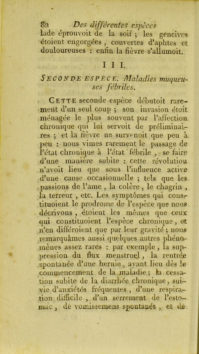 lade éprouvoit de la soif ; les gencives étoient engorgées , couvertes d’aphtes et douloureuses : enfin, la-fièvre s’allumoit.. I I I. Seconde espèce. Maladies muqueu- ses fébriles. Cette seconde espèce débutoit rare- ment d’un seul coup ; son invasion étoit ménagée le plus souvent par l’affection chronique qui lui servoit de préliminai- res ; et la fièvre ne suryenoit que peu à peu : nous vimes rarement le passage de l’état chronique à l’état fébrile , se faire d’une manière subite ; cette révolution n’avoit lieu qge sous- l’influence active d’une cause occasionnelle ; tels que les passions de l’âme , la colère, le chagrin , la terreur , etc. Les symptômes qui consr tituoient le prodrojne de l’espèce que nous décrivons , étoient les mêmes que ceux qui constituoient l’espèce chronique, et n’en différoient que par leur gravité ; nous remarquâmes aussi quelques autres pliéno,- mènes assez rares : par exemple , la sup- pression du flux menstruel, la rentrée spontanée d’une hernie;, avant lieu dès le commencement de la maladie ; la. cessa- tion subite de la diarrhée chronique , sui- vie d’anxiétés fréquentes , d’une respira- tion difficile , d’un serrement de l’esto- mac } de vomissemens spontanés j et d®