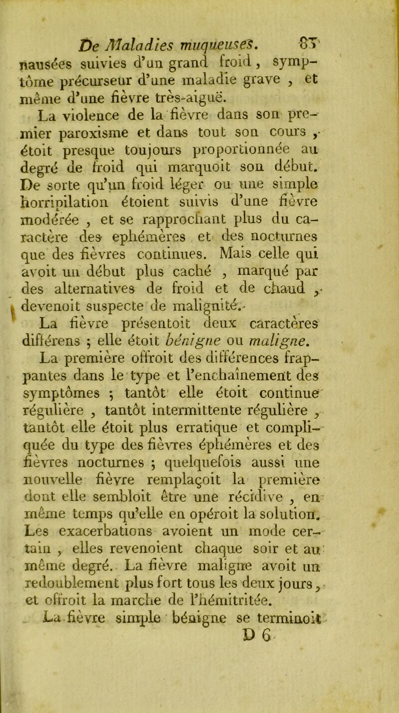 nausées suivies d’un grand froid, symp- tôme précurseur d’une maladie grave > et même d’une fièvre très-aigue. La violence de la fièvre dans son pre- mier paroxisme et dans tout son cours ,• étoit presque toujours proportionnée au degré de froid qui marquoit son début. De sorte qu’un froid léger ou une simple horripilation étoient suivis d’une fièvre modérée , et se rapprochant plus du ca- ractère des éphémères et des nocturnes que des fièvres continues. Mais celle qui avoit un début plus caché , marqué par des alternatives de froid et de chaud y devenoit suspecte de malignité.- La fièvre présentoit deux caractères diflérens ; elle étoit bénigne ou maligne. La première offroit des différences frap- pantes dans le type et l’enchaînement des symptômes ; tantôt elle étoit continue régulière , tantôt intermittente régulière ^ tantôt elle étoit plus erratique et compli- quée du type des fièvres éphémères et des fièvres nocturnes ; quelquefois aussi une nouvelle fièvre remplaçoit la première dont elle sembloit être une récidive , en même temps qu’elle en opéroit la solution. Les exacerbations avoient un mode cer- tain , elles revenoient chaque soir et au même degré. La fièvre maligne avoit un redoublement plus fort tous les deux jours y et offroit la marche de l’hémitritée. La fièvre simple bénigne se terminoit