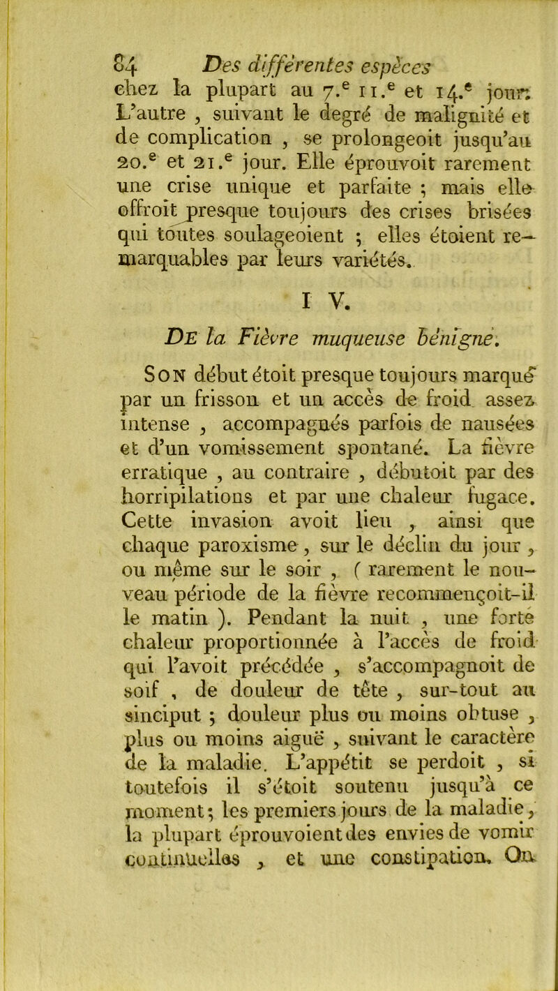 chez la plupart au y.e u.e et 14.* jour. L’autre , suivant le degré de malignité et de complication , se prolongeoit jusqu’au 20.e et 2i.e jour. Elle éprouvoit rarement une crise unique et parfaite ; mais elle offroit presque toujours des crises brisées qui toutes soulageoient ; elles étoient re- marquables par leurs variétés. I V. De la Fièvre muqueuse bénigne. Son début étoit presque toujours marque par un frisson et un accès de froid assez intense , accompagnés parfois de nausées et d’un vomissement spontané. La fièvre erratique , au contraire , débu toit par des horripilations et par une chaleur fugace. Cette invasion avoit lieu , ainsi que chaque paroxisme , sur le déclin du jour , ou même sur le soir , ( rarement le nou- veau période de la fièvre recommençoit-il le matin ). Pendant la nuit , une forte chaleur proportionnée à l’accès de froid qui l’avoit précédée , s’accompagnoit de soif , de douleur de tête , sur-tout au sinciput ; douleur plus ou moins obtuse , plus ou moins aiguë , suivant le caractère de la maladie. L’appétit se perdoit , si toutefois il s’étoit soutenu jusqu’à ce moment; les premiers jours de la maladie, la plupart éprouvoientdes envies de vomir continuelles , et une constipation. On