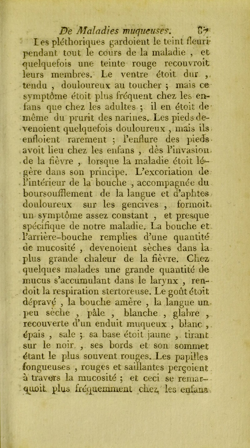 Les pléthoriques gardoient le teint fleuri* pendant tout le cours de la maladie , et quelquefois une teinte rouge recouvroit leurs membres. Le ventre étoit dur , tendu , douloureux au toucher 3 mais ce symptôme étoit plus fréquent chez les en- fans que chez les adultes ; il en étoit de même du prurit des narines. Les pieds de- venoient quelquefois douloureux , mais ils- enfloient rarement ; l’enflure des pieds- a voit lieu chez les enfans , dès l’invasion. de la fièvre lorsque la maladie étoit lé*- gère dans son principe. L’excoriation de l’intérieur de la bouche , accompagnée du boursouflement de la langue et d’aphtes douloureux sur les gencives , formoiL un symptôme assez constant , et presque spécifique de notre maladie. La bouche et l’arrière-bouche remplies d’une quantité de mucosité , devenoient sèches dans la plus grande chaleur de la fièvre. Chez quelques malades une grande quantité de mucus s’accumulant dans le larynx , ren- doit la respiration sîertoreuse. Le goût étoit dépravé , la bouche amère , la langue un peu sèche , pâle , blanche , glabre , recouverte d’un enduit muqueux , blanc , épais , sale 3 sa base étoit jaune ? tirant sur le noir , ses bords et son sommet étant le plus souvent rouges. Les papilles fongueuses , rouges et saillantes perçoient à travers la mucosité 5 et ceci se renia r- qunit. plus fréquemment chez, les enfans