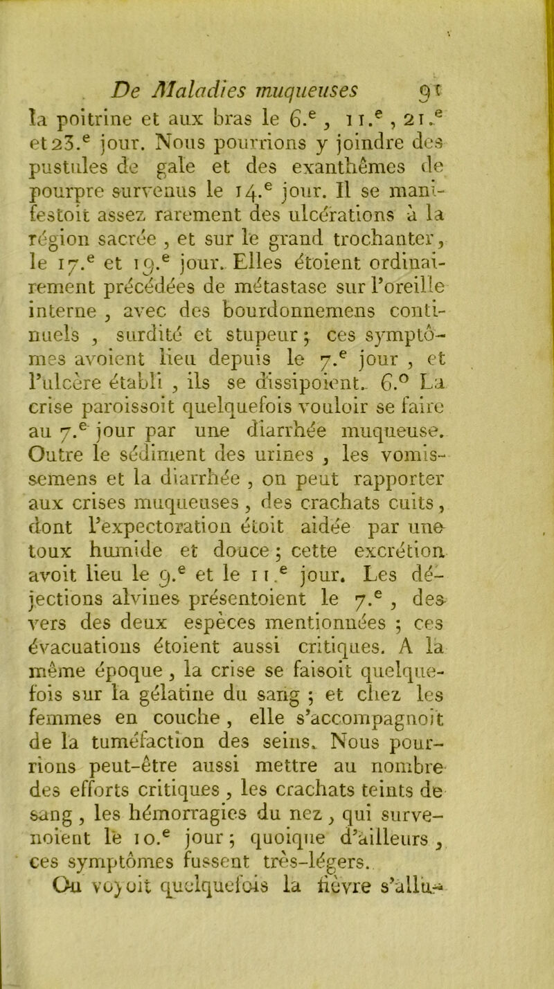 la poitrine et aux bras le 6.e , i i.e , 2i.e et23.e jour. Nous pourrions y joindre des pustules de gale et des exanthèmes de pourpre survenus le i4.e jour. Il se mani- festoit assez rarement des ulcérations à la région sacrée , et sur le grand trochanter, le iy.6 et ic;.e jour. Elles étoient ordinai- rement précédées de métastase sur l’oreille interne , avec des bourdonnemens conti- nuels , surdité et stupeur ; ces symptô- mes avoient lieu depuis le y.e jour , et l’ulcère établi , ils se d'issipoient- 6.° La crise paroissoit quelquefois vouloir se faire au 7.e jour par une diarrhée muqueuse. Outre le sédiment des urines , les vomis- semens et la diarrhée , on peut rapporter aux crises muqueuses, des crachats cuits, dont l’expectoration éiioit aidée par uno toux humide et douce ; cette excrétion avoit lieu le q.e et le 11 e jour. Les dé- jections alvines présentoient le y.e , des vers des deux espèces mentionnées ; ces évacuations étoient aussi critiques. A la même époque , la crise se faisoit quelque- fois sur la gélatine du sang ; et chez les femmes en couche , elle s’accompagnoit de la tuméfaction des seins. Nous pour- rions peut-être aussi mettre au nombre des efforts critiques , les crachats teints de sang , les hémorragies du nez, qui surve- noient le io.e jour; quoique d’ailleurs, ces symptômes fussent très-légers. Ou vo)oit quelquefois la fièvre s’allu^