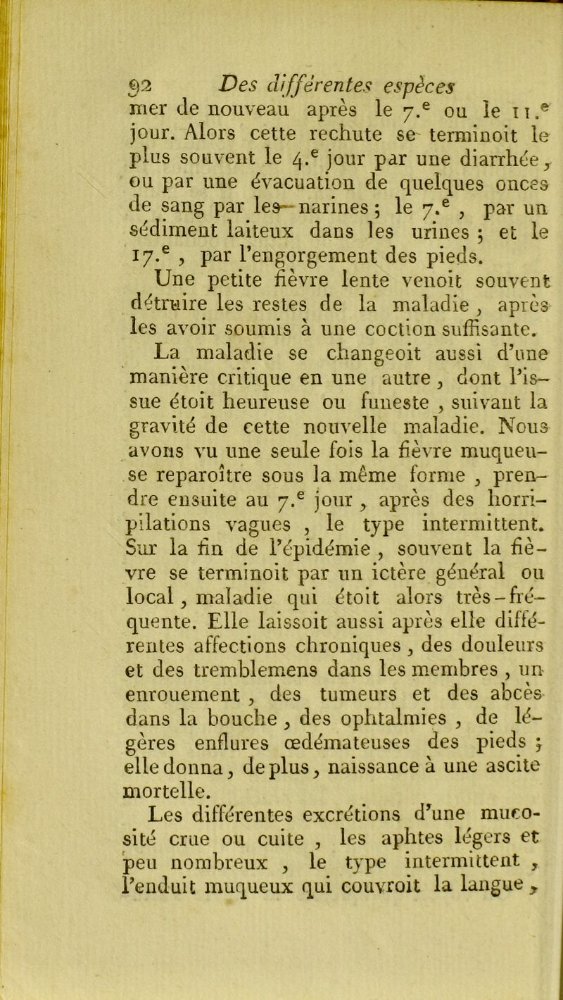 nier de nouveau après le y.e ou le n.e jour. Alors cette rechute se terminoit le plus souvent le ^.e jour par une diarrhée, ou par une évacuation de quelques onces de sang par les- narines ; le y.e , par un sédiment laiteux dans les urines ; et le 17-e , par l’engorgement des pieds. Une petite lièvre lente vcnoit souvent détruire les restes de la maladie > après les avoir soumis à une coction suffisante. La maladie se chaugeoit aussi d’une manière critique en une autre , dont l’is- sue étoit heureuse ou funeste , suivant la gravité de cette nouvelle maladie. Nous avons vu une seule fois la fièvre muqueu- se reparoître sous la même forme ^ pren- dre ensuite au 7.e jour y après des horri- pilations vagues , le type intermittent. Sur la fm de l’épidémie , souvent la fiè- vre se terminoit par un ictère général ou local, maladie qui étoit alors très-fré- quente. Elle laissoit aussi après elle diffé- rentes affections chroniques ^ des douleurs et des tremblemens dans les membres , un- enrouement , des tumeurs et des abcès dans la bouche > des ophtalmies , de lé- gères enflures œdémateuses des pieds y elle donna j de plus y naissance à une ascite mortelle. Les différentes excrétions d’une muco- sité crue ou cuite , les aphtes légers et peu nombreux , le type intermittent , l’enduit muqueux qui couvroit la langue ,