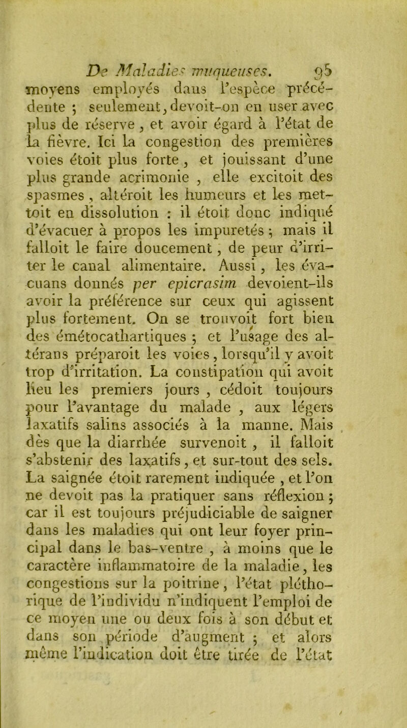 moyens employés daus l’espèce précé- dente ; seulement , devoit-on en user avec plus de réserve , et avoir égard à l’état de la fièvre. Ici la congestion des premières voies étoit plus forte , et jouissant d’une plus grande acrimonie , elle excitoit des spasmes , altéroit les humeurs et les raet- toit en dissolution : il étoit donc indiqué d’évacuer à propos les impuretés} mais il falloit le faire doucement, de peur d’irri- ter le canal alimentaire. Aussi, les éva- cuans donnés per epicrasim devoient-ils avoir la préférence sur ceux qui agissent plus fortement. On se trouvoit fort bien des émétocatliartiques ; et l’usage des al- térans préparoit les voies , lorsqu’il v avoit trop d'irritation. La constipation qui avoit lieu les premiers jours , cédoit toujours pour l’avantage du malade , aux légers laxatifs salins associés à la manne. Mais dès que la diarrhée survenoit , il falloit s’abstenir des laxatifs, et sur-tout des sels. La saignée étoit rarement indiquée , et l’on ne devoit pas la pratiquer sans réflexion ; car il est toujours préjudiciable de saigner dans les maladies qui ont leur foyer prin- cipal dans le bas-ventre , à moins que le caractère inflammatoire de la maladie , les congestions sur la poitrine, l’état plétho- rique de l’individu n’indiquent l’emploi de ce moyen une ou deux fois à son début et dans son période d’augment 5 et alors meme l’indication doit être tirée de l’état