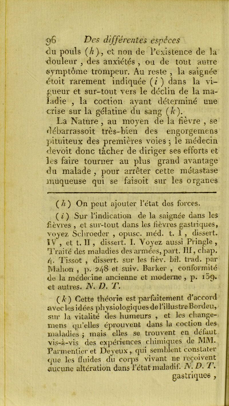 du pouls (h), et non de l’existence de la douleur , des anxiétés , ou de tout autre symptôme trompeur. Au reste , la saignée étoit rarement indiquée (z) dans la vi- gueur et sur-tout vers le déclin de la ma- ladie , la coction ayant déterminé une crise sur la gélatine du sang (/r). La Nature > au moyen de la fièvre , se débarrassoit très-bien des engorgemens pituiteux des premières voies ; le médecin devoit donc tâcher de diriger ses efforts et les faire tourner au plus grand avantage du malade , pour arrêter cette métastase muqueuse qui se faisoit sur les organes ( h ) On peut ajouter l’état des forces. ( i ) Sur l’indication de la saignée dans les fièvres , et sur-tout dans les fièvres gastriques, voyez Schroeder , opusc. méd. t. 1 , dissert. IV , et t. II, dissert. I. Voyez aussi Pringle , Traité des maladies des armées, part. III, cliap. /|. Tissot , dissert, sur les fièv. bil. trad. par Mahon , p. 248 et suiv. Barker , conformité de la médecine ancienne et moderne , p. 109. et autres. A7. D. T. ( k ) Cette théorie est parfaitement d’accord avec les idées physiologiques de l’illustre Bordeu, sur la vitalité des humeurs , et les change- mens qu’elles éprouvent dans la coction des maladies ; mais elles se trouvent en défaut vis-à-vis des expériences chimiques de IMM. Parmentier et Deyeux, qui semblent constater que les fluides du corps vivant 11e reçoivent aucune altération dans l’étal maladif. A. D. 7. gastriques ,