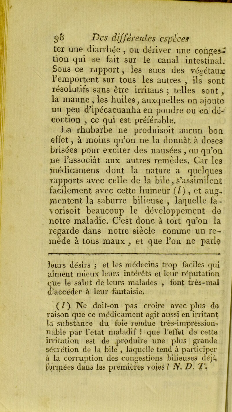 ter une diarrhée , ou dériver une conges- tion qui se fait sur le canal intestinal. Sous ce rapport, les sucs des végétaux l’emportent sur tous les autres , ils sont résolutifs sans être irritans ; telles sont , la manne , les huiles, auxquelles on ajoute un peu d’ipécacuanha en poudre ou en dé- coction , ce qui est préférable, La rhubarbe ne produisoit aucun bon effet, à moins qu’on ne la donnât à doses brisées pour exciter des nausées , ou qu’on ne l’associât aux autres remèdes. Car les médicamens dont la nature a quelques rapports avec celle de la bile, s’assimilent facilement avec cette humeur (/), et aug- mentent la saburre bilieuse , laquelle fa- vorisoit beaucoup le développement de notre maladie. C’est donc â tort qu’on la regarde dans notre siècle comme un re- mède à tous maux , et que l’on ne parle leurs désirs ; et les médecins trop faciles qui aiment mieux leurs intérêts et leur réputation que le salut de leurs malades , font très-mal d’accéder à leur fantaisie, ( l y Ne doit-on pas croire avec plus de raison que ce médicament agit aussi en irritant la substance du foie rendue très-impression- nable par l’état maladif ? que l’effet de cette irritation est de produire une plus grande sécrétion de la bile , laquelle tend à participer â la corruption des congestions bilieuses déjà, fqripées dans les premières voies ? iV. D, J\