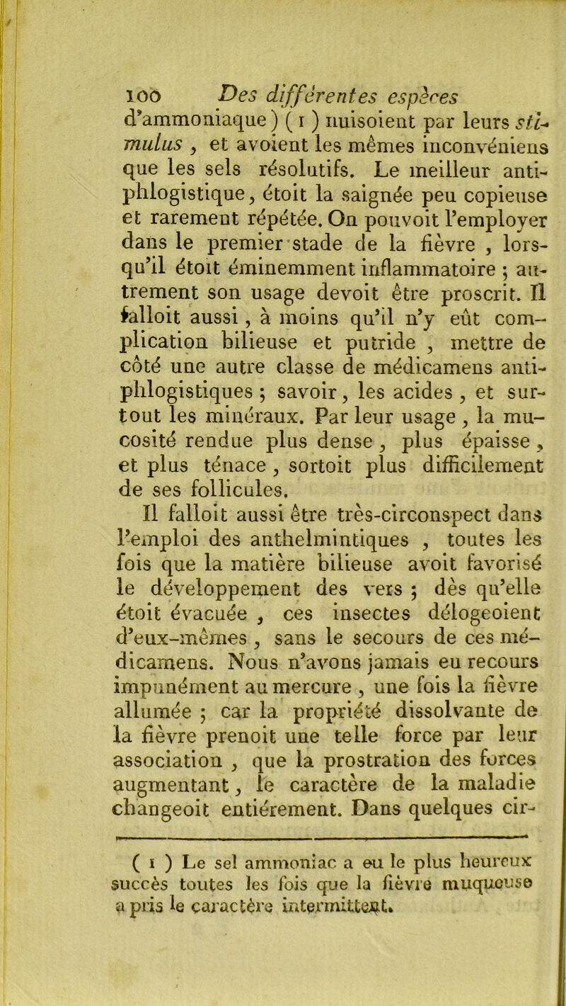 d’ammoniaque ) ( i ) nuisoient par leurs sti- mulus , et avoient les mêmes inconvéniens que les sels résolutifs. Le meilleur anti- phlogistique , étoit la saignée peu copieuse et rarement répétée. On pouvoit l’employer dans le premier stade de la fièvre , lors- qu’il étoit éminemment inflammatoire ; au- trement son usage devoit être proscrit. Il falloit aussi, à moins qu’il n’y eût com- plication bilieuse et putride , mettre de côté une autre classe de médicamens anti- phlogistiques ; savoir, les acides, et sur- tout les minéraux. Par leur usage , la mu- cosité rendue plus dense , plus épaisse , et plus ténace , sortoit plus difficilement de ses follicules. Il falloit aussi être très-circonspect dans l’emploi des anthelmintiques , toutes les fois que la matière bilieuse avoit favorisé le développement des vers 5 dès qu’elle étoit évacuée , ces insectes délogeoient d’eux-mêmes , sans le secours de ces mé- dicamens. Nous n’avons jamais eu recours impunément au mercure , une fois la lièvre allumée ; car la propriété dissolvante de la fièvre prenoit une telle force par leur association , que la prostration des forces augmentant, le caractère de la maladie changeoit entièrement. Dans quelques cir- ( 1 ) Le sel ammoniac a eu le plus heureux succès toutes les fois que la fièvre muqueuse «pris le caractère intermittent*