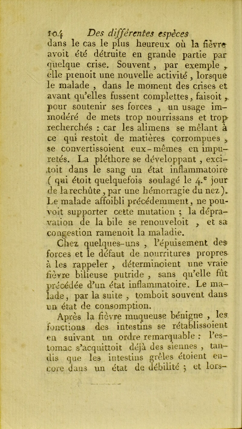 dans le cas le plus heureux où la fièvre avoit été détruite en grande partie par quelque crise. Souvent , par exemple y elle pienoit une nouvelle activité , lorsque le malade , dans le moment des crises et avant qu’elles fussent complettes , faisoit , pour soutenir ses forces , un usage im- modéré de mets trop nourrissans et trop- recherchés : car les alimens se mêlant à ce qui restoit de matières corrompues 5 se convertissoient eux-mêmes en impu- retés. La pléthore se développant , exci- tait dans le sang un état inflammatoire ( qui étoit quelquefois soulagé le 4*e jour de larechûte, par une hémorragie du nez). Le malade affoibli précédemment, ne pou- voit supporter cette mutation ; la dépra- vation de la bile se renouveloit y et sa congestion ramenoit la maladie. Chez quelques-uns , l’épuisement des forces et le défaut de nourritures propres à les rappeler , cléterminoient une vraie fièvre bilieuse putride , sans qu’elle fut précédée d’un état inflammatoire. Le ma- lade, par la suite , tomboit souvent dans un état de consomption. Après la fièvre muqueuse bénigne , les fonctions des intestins se rétablissoient en suivant un ordre remarquable : l’es- tomac s’acquittoit déjà des siennes , tan- dis que les intestins grêles étoient en- core dans un état de débilité j et lors-