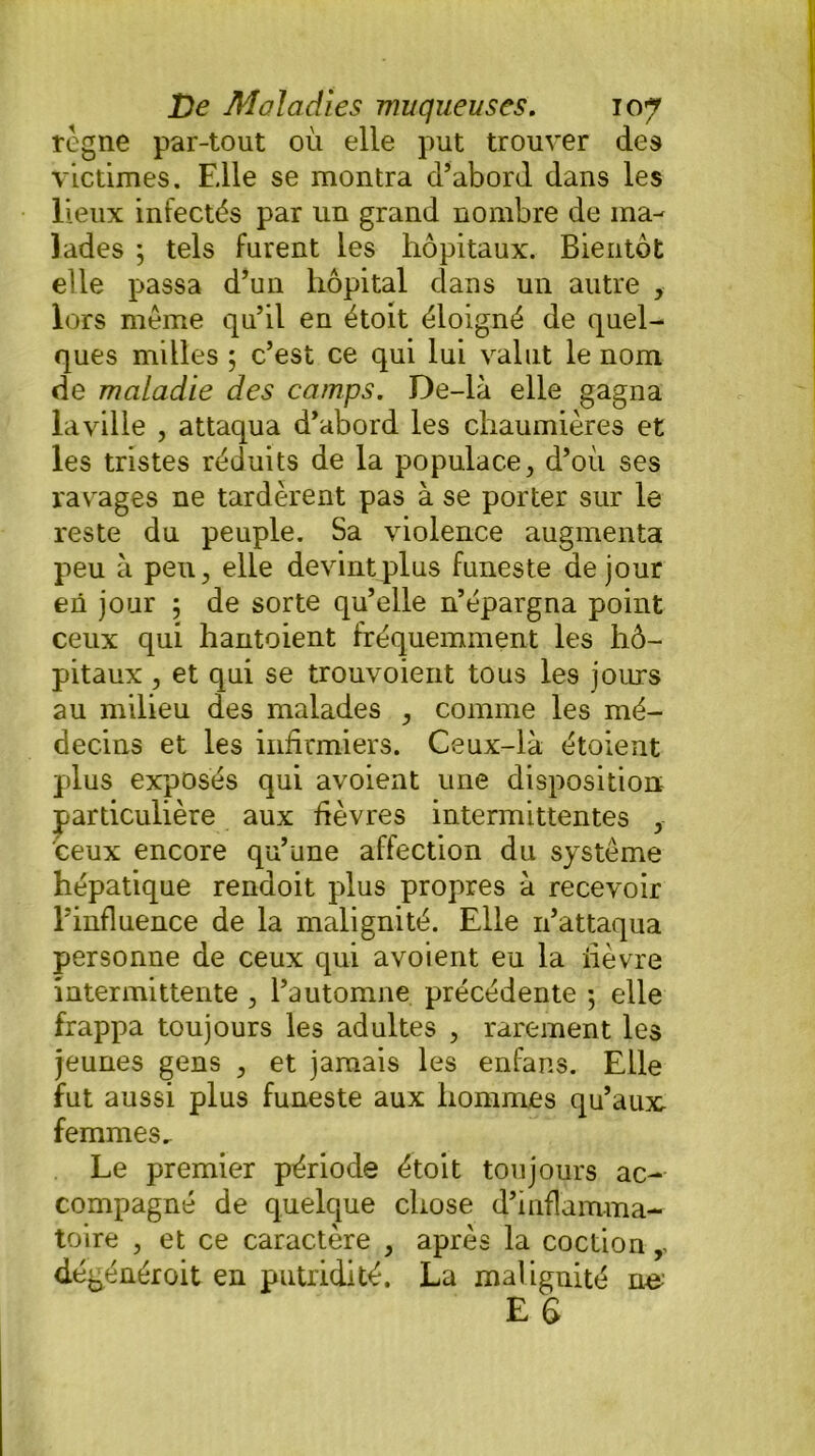 rogne par-tout où elle put trouver des victimes. Fdle se montra d’abord dans les lieux infectés par un grand nombre de ma- lades ; tels furent les hôpitaux. Bientôt elle passa d’un hôpital dans un autre , lors meme qu’il en étoit éloigné de quel- ques milles ; c’est ce qui lui valut le nom de maladie des camps. De-là elle gagna laville , attaqua d’abord les chaumières et les tristes réduits de la populace, d’ou ses ravages ne tardèrent pas à se porter sur le reste du peuple. Sa violence augmenta peu à peu, elle devint plus funeste de jour en jour ; de sorte qu’elle n’épargna point ceux qui hantoient fréquemment les hô- pitaux , et qui se trouvoient tous les jours au milieu des malades , comme les mé- decins et les infirmiers. Ceux-là étoient plus exposés qui avoient une disposition particulière aux fièvres intermittentes , ceux encore qu’une affection du système hépatique rendoit plus propres à recevoir l’influence de la malignité. Elle n’attaqua personne de ceux qui avoient eu la lièvre intermittente , l’automne précédente ; elle frappa toujours les adultes , rarement les jeunes gens , et jamais les enfans. Elle fut aussi plus funeste aux hommes qu’aux femmes.. Le premier période étoit toujours ac- compagné de quelque chose d’inflamma- toire , et ce caractère , après la coction,, dégénéroit en putridité. La malignité ne