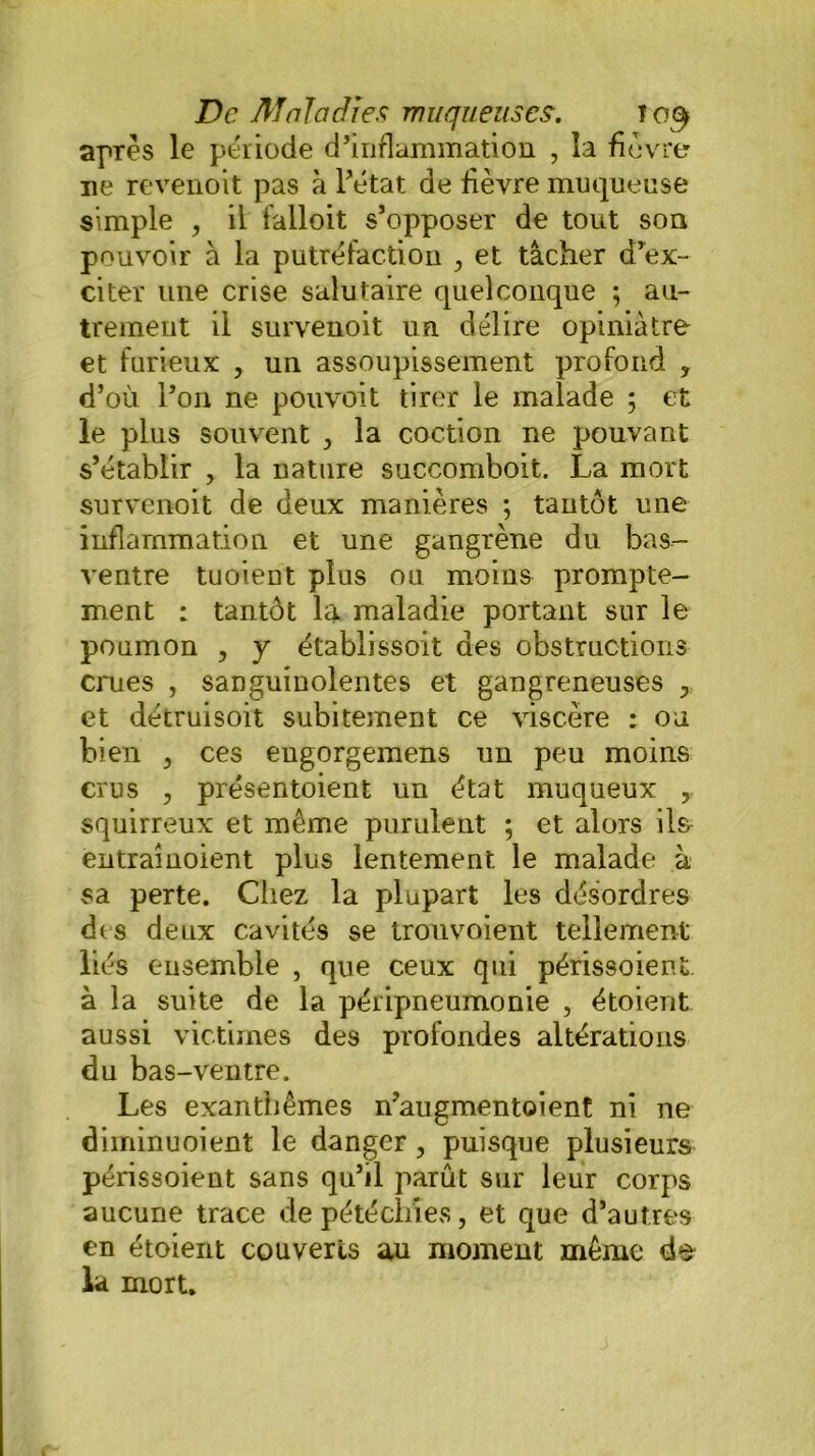 après le période d’inflammation , la fièvre ne revenoit pas à l’état de fièvre muqueuse simple , il falloit s’opposer de tout son pouvoir à la putréfaction , et tâcher d’ex- citer une crise salutaire quelconque ; au- trement il survenoit un délire opiniâtre et furieux , un assoupissement profond y d’où l’on ne pouvoit tirer le malade 5 et le plus souvent , la coction ne pouvant s’établir , la nature succomboit. La mort survenoit de deux manières ; tantôt une inflammation et une gangrène du bas- ventre tuoient plus ou moins prompte- ment : tantôt la maladie portant sur le poumon , y établissoit des obstructions crues , sanguinolentes et gangreneuses et détruisoit subitement ce viscère : ou bien , ces eugorgemens un peu moins crus , présentoient un état muqueux , squirreux et même purulent ; et alors ils entrainoient plus lentement le malade à sa perte. Chez la plupart les désordres des deux cavités se trou voient tellement liés ensemble , que ceux qui périssoient. à la suite de la péripneumonie , étoient aussi victimes des profondes altérations du bas-ventre. Les exanthèmes n’augmentoient ni ne diiriinuoient le danger, puisque plusieurs périssoient sans qu’il parût sur leur corps aucune trace de pétéchies, et que d’autres en étoient couverts au moment même de la mort.