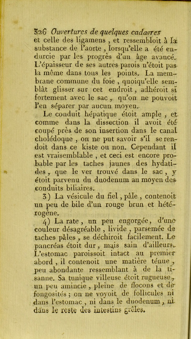 et celle des ligamens , et ressembloit à là substance de l’aorte , lorsqu’elle a été en- durcie par les progrès d’un âge avancé.. L’épaisseur de ses autres parois n’étoit pas la même dans tous les points. La mem- brane commune du foie , quoiqu’elle sem- blât glisser sur cet endroit, adhéroit si fortement avec le sac , qu’on ne pouvoit l’en séparer par aucun moyen. Le conduit hépatique étoit ample , et comme dans la dissection il avoit été coupé près de son insertion dans le canal cholédoque , on ne put savoir s’il se ren- doit dans ce kiste ou non. Cependant il est vraisemblable , et ceci est encore pro- bable par les taches jaunes des hydati- des 7 que le ver trouvé dans le sac, y étoit parvenu du duodénum au moyen des conduits biliaires. Z ) La vésicule du fiel, pâle , contenoit un peu de bile d’un rouge brun et hété- rogène. 4) La rate , un peu engorgée, d’une couleur désagréable , livide , parsemée de taches pâles r se déchiroit facilement. Le pancréas étoit dur, mais sain d’ailleurs.. L’estomac paroissoit intact au premier abord , il contenoit une matière ténue , peu abondante ressemblant à de la U- sanne. Sa tunique villeuse étoit rugueuse, un peu amincie, pleine de flocons et de' fongosités ; on ne voyait de follicules ni dans l’estomac , ni dans le duodénum, ni dans le reste des intestins grêles.