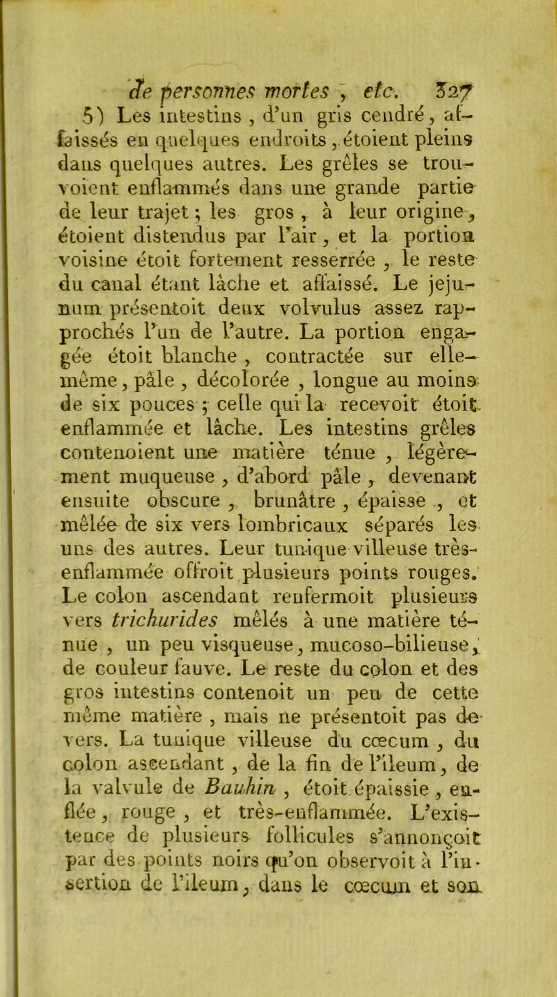 5) Les intestins , d’un gris cendré, af- faissés en quelques endroits , étoient pleins dans quelques autres. Les grêles se trou- voient enflammés dans une grande partie de leur trajet ; les gros , à leur origine -, étoient distendus par l’air, et la portion voisine étoit fortement resserrée , le reste du canal étant lâche et affaissé. Le jéju- num présentoit deux volvulus assez rap- prochés l’un de l’autre. La portion enga- gée étoit blanche , contractée sur elle- même , pâle , décolorée , longue au moins de six pouces ; celle qui la recevoir étoit enflammée et lâche. Les intestins grêles contenoient une matière ténue , légère- ment muqueuse , d’abord pâle , devenant ensuite obscure , brunâtre , épaisse , et mêlée de six vers lombricaux séparés les uns des autres. Leur tunique villeuse très- enflammée offroit plusieurs points rouges. Le colon ascendant renfermoit plusieurs vers trichurides mêlés à une matière té- nue , un peu visqueuse, mucoso-bilieuse> de couleur fauve. Le reste du colon et des gros intestins contenoit un peu de cette même matière , mais ne présentoit pas de vers. La tuuique villeuse du cæcum , du colon ascendant , de la fin del’ileum, de la valvule de Bauhin , étoit épaissie, en- flée , rouge , et très-enflammée. L’exis- tence de plusieurs follicules s’annonçait par des points noirs qu’on observoit â l’in- sertion de l’ileurn; dans le cæcum et son