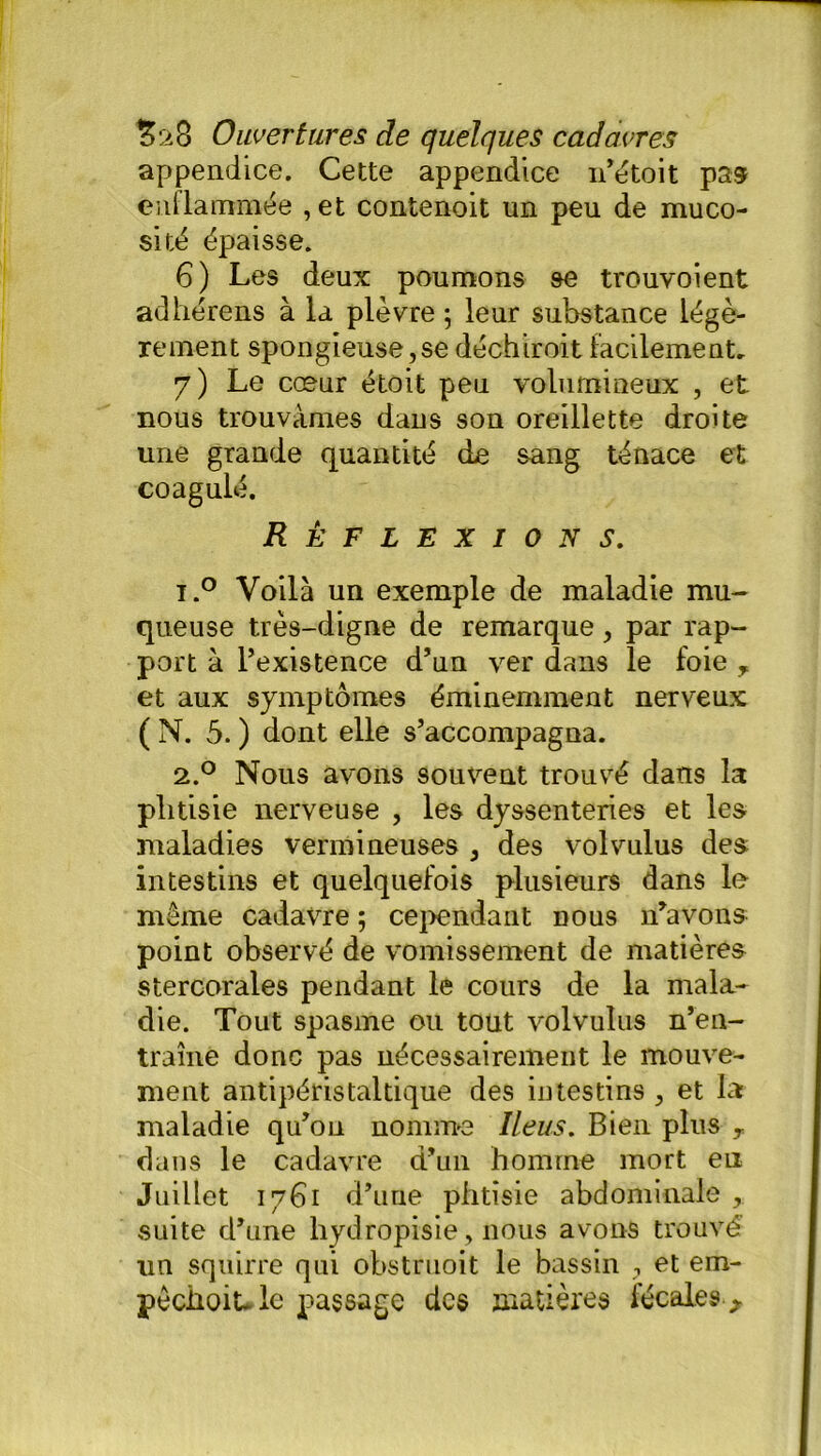 appendice. Cette appendice n’étoit pas enflammée ,et contenoit un peu de muco- sité épaisse. 6) Les deux poumons se trouvoient adhérens à la plèvre -, leur substance légè- rement spongieuse, se déchiroit facilement. 7) Le cœur étoit peu volumineux , et nous trouvâmes dans son oreillette droite une grande quantité de sang ténace et coagulé. Réflexions. i.° Voilà un exemple de maladie mu- queuse très-digne de remarque , par rap- port à l’existence d’un ver dans le foie , et aux symptômes éminemment nerveux (N. 5. ) dont elle s’accompagna. 2.0 Nous avons souvent trouvé dans la phtisie nerveuse , les dyssenteries et les maladies vermineuses , des volvulus des intestins et quelquefois plusieurs dans le même cadavre ; cependant do us n’avons point observé de vomissement de matières stercorales pendant le cours de la mala- die. Tout spasme ou tout volvulus n’en- traîne donc pas nécessairement le mouve- ment antipéristaltique des intestins , et la maladie qu’on nomme Iléus. Bien plus T dans le cadavre d’un homme mort en Juillet 1761 d’uue phtisie abdominale , suite d’une liydropisie, nous avons trouvé un squirre qui obstruoit le bassin , et em- pêchoit. le passage des matières fécales *