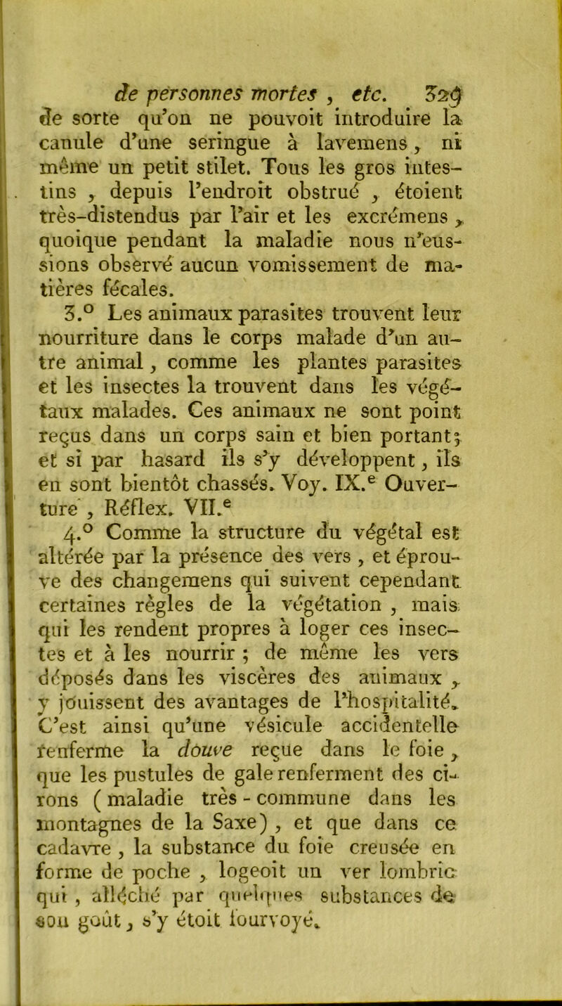 de sorte qu’on ne pouvoit introduire la- canule d’une seringue à lavemens, ni même un petit stilet. Tous les gros intes- tins y depuis l’endroit obstrué y étoient très-distendus par l’air et les excrémens , quoique pendant la maladie nous n’eus- sions observé aucun vomissement de ma- tières fécales, 3.° Les animaux parasites trouvent leur nourriture dans le corps malade d\m au- tre animal, comme les plantes parasites et les insectes la trouvent dans les végé- taux malades. Ces animaux ne sont point reçus dans un corps sain et bien portant^ et si par hasard ils s’y développent, ils en sont bientôt chassés, Voy. IX.e Ouver- ture , Réflex, VII.e 4.0 Comme la structure du végétal est altérée par la présence des vers , et éprou- ve des changemens qui suivent cependant certaines règles de la végétation , mais qui les rendent propres à loger ces insec- tes et à les nourrir ; de même les vers déposés dans les viscères des animaux y v jouissent des avantages de l’hospitalité* C’est ainsi qu’une vésicule accidentelle tenferme la douve reçue dans le foie > que les pustules de gale renferment des ci- rons ( maladie très - commune dans les montagnes de la Saxe) , et que dans ce cadavre , la substance du foie creusée en forme de poche > logeoit un ver lombric qui , alléché par quelques substances de «on goût j s’y étoit fourvoyé*