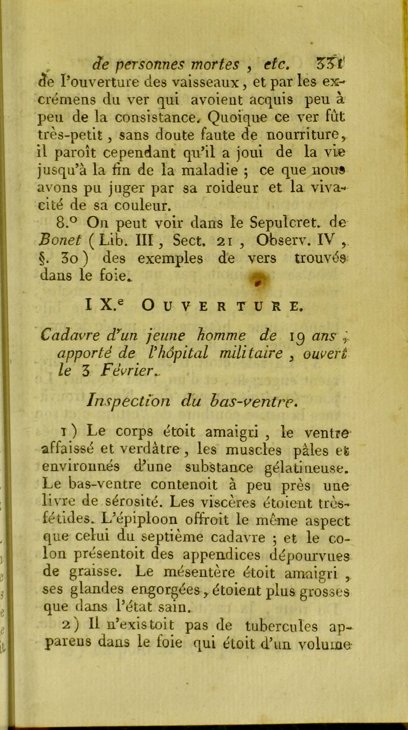 de l’ouverture des vaisseaux, et par les ex- crémens du ver qui avoient acquis peu à peu de la consistance. Quoique ce ver fût très-petit, sans doute faute de nourriture, il paroît cependant qu’il a joui de la vie jusqu’à la fin de la maladie ; ce que nous avons pu juger par sa roideur et la viva- cité de sa couleur. 8.° On peut voir dans le Sépulcret» de Bonet ( Lib. III, Sect. 21 , Observ. IV , §. 3o ) des exemples de vers trouvés dans le foie* ^ I X.e Ouverture. Cadavre dyun jeune homme de 19 ans apporté de Vhôpital militaire , ouvert le 3 Février Inspection du bas-ventre. i ) Le corps étoit amaigri , le ventre affaissé et verdâtre, les muscles pâles et environnés d’une substance gélatineuse. Le bas-ventre contenoit à peu près une livre de sérosité. Les viscères étoient très- fétides. L’épiploon offroit le même aspect que celui du septième cadavre ; et le co- lon présentoit des appendices dépourvues de graisse. Le mésentère étoit amaigri , ses glandes engorgées, étoient plus grosses que dans l’état sain. 2) Il n’existoit pas de tubercules ap- parens dans le foie qui étoit d’un volume