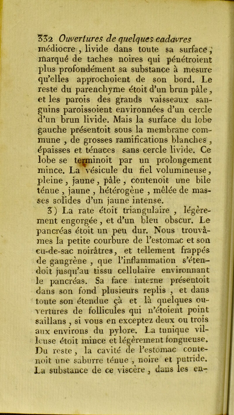 médiocre , livide dans toute sa surface ifiarqué de taches noires qui pénétroient plus profondément sa substance à mesure qu’elles approchoient de son bord. Le reste du parenchyme étoit d’un brun pâle , et les parois des grands vaisseaux san- guins paroissoient environnées d’un cercle d’un brun livide. Mais la surface du lobe gauche présentoit sous la membrane com- mune , de grosses ramifications blanches , épaisses et ténaces sans cercle livide. Ce lobe se terminoit par un prolongement mince. La vésicule du fiel volumineuse, pleine , jaune, pâle , contenoit une bile ténue , jaune , hétérogène , mêlée de mas- ses solides d’un jaune intense. 3 ) La rate étoit triangulaire , légère- ment engorgée, et d’un bleu obscur. Le pancréas étoit un peu dur. Nous trouvâ- mes la petite courbure de l’estomac et sou cu-de-sac noirâtres, et tellement frappés de gangrène , que l’inflammation s’éten- doit jusqu’au tissu cellulaire environnant le pancréas. Sa face interne présentoit dans son fond plusieurs replis , et dans toute son étendue ça et là quelques ou- vertures de follicuîes qui n’étoient point saillans , si vous en exceptez deux ou trois aux environs du pylore. La tunique vil- leuse étoit mince et légèrement fongueuse. Du reste, la cavité de l’estomac conte- noit une saburre ténue , noire et putride. La substance de ce viscère, dans les en-