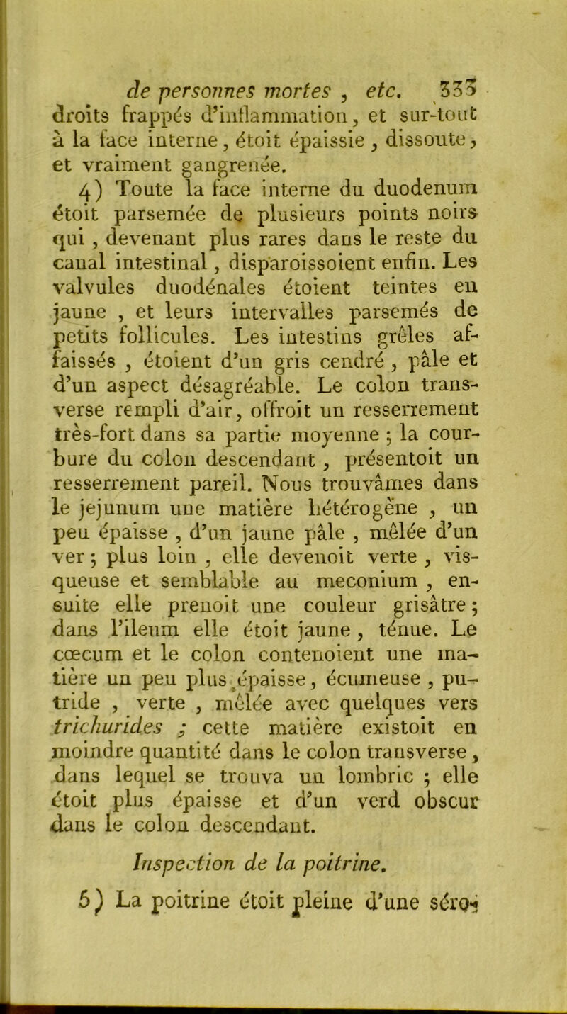 droits frappés d’inflammation, et sur-tout à la face interne , étoit épaissie , dissoute, et vraiment gangrenée. 4) Toute la face interne du duodénum étoit parsemée de plusieurs points noirs qui , devenant plus rares dans le reste du canal intestinal, disparoissoient enfin. Les valvules duodénales étoient teintes en jaune , et leurs intervalles parsemés de petits follicules. Les intestins grêles af- faissés , étoient d’un gris cendré , pâle et d’un aspect désagréable. Le colon trans- verse rempli d’air, offroit un resserrement très-fort dans sa partie moyenne ; la cour- bure du colon descendant , présentait un resserrement pareil. Nous trouvâmes dans le jéjunum une matière hétérogène , un peu épaisse , d’un jaune pâle , mêlée d’un ver ; plus loin , elle devenoit verte , vis- queuse et semblable au méconium , en- suite elle prenoit une couleur grisâtre ; dans l’ileum elle étoit jaune , ténue. Le cæcum et le colon contenoient une ma- tière un peu plus épaisse, écumeuse , pu- tride , verte , mêlée avec quelques vers trichurides ; cette matière existoit en moindre quantité dans le colon transverse, dans lequel se trouva un lombric ; elle étoit plus épaisse et d’un verd obscur dans le colon descendant. Inspection de la poitrine. 5 ) La poitrine étoit pleine d’une séro*