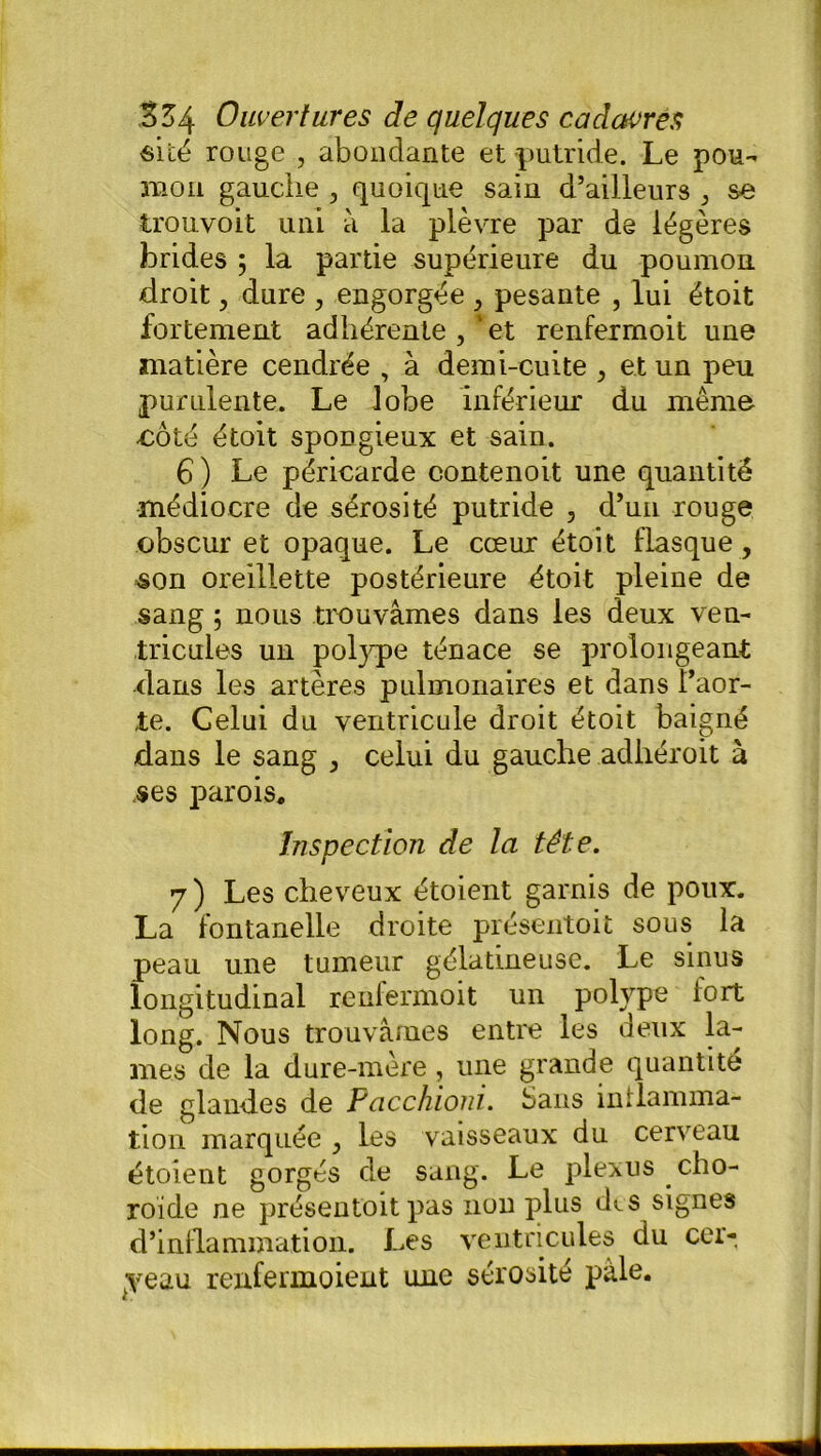 «ité rouge , abondante et putride. Le pou- mon gauche , quoique sain d’ailleurs , se trou voit uni à la plèvre par de légères brides ; la partie supérieure du poumon droit, dure ? engorgée , pesante , lui étoit fortement adhérente , “ et renfermoit une matière cendrée , à demi-cuite , et un peu purulente. Le lobe inférieur du même -côté étoit spongieux et sain. 6 ) Le péricarde contenoit une quantité médiocre de sérosité putride , d’un rouge obscur et opaque. Le cœur étoit flasque, «on oreillette postérieure étoit pleine de sang 5 nous trouvâmes dans les deux ven- tricules un poljqpe ténace se prolongeant dans les artères pulmonaires et dans l’aor- te. Celui du ventricule droit étoit baigné dans le sang ^ celui du gauche adhéroit à «es parois. Inspection de la tête. 7) Les cheveux étoient garnis de poux. La fontanelle droite présentoit sous la peau une tumeur gélatineuse. Le sinus longitudinal renfermoit un polype fort long. Nous trouvâmes entre les deux la- mes de la dure-mère , une grande quantité de glandes de Pcicchioni. Sans inflamma- tion marquée , les vaisseaux du cerveau étoient gorgés de sang. Le plexus cho- roïde ne présentoit pas non plus des signes d’inflammation. Les ventricules du cer- ceau renfermoient une sérosité pâle.