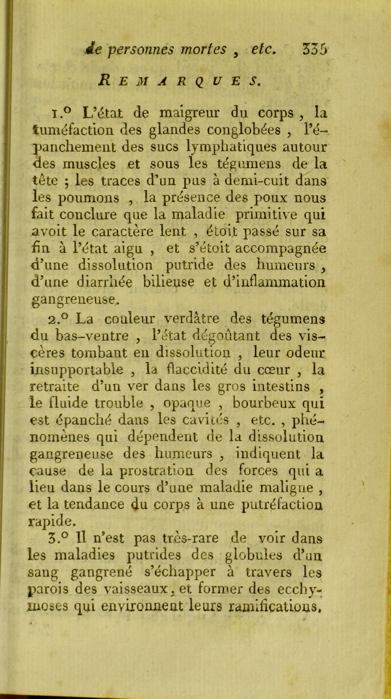 Remarques. ï.° L’état de maigreur du corps , la tuméfaction des glandes conglobées , l’é- panchement des sucs lymphatiques autour <ies muscles et sous les tégumens de la tête ; les traces d’un pus à demi-cuit dans les poumons , la présence des poux nous fait conclure que la maladie primitive qui avoit le caractère lent , étoi.t passé sur sa fin à l’état aigu , et s’étoit accompagnée d’une dissolution putride des humeurs , d’une diarrhée bilieuse et d’inflammation gangreneuse. 2.° La couleur verdâtre des tégumens du bas-ventre , l’état dégoûtant des vis- cères tombant en dissolution 5 leur odeur insupportable , la flaccidité du cœur , la retraite d’un ver dans les gros intestins , le fluide trouble , opaque , bourbeux qui est épanché dans les cavités ? etc. , phé- nomènes qui dépendent de la dissolution gangreneuse des humeurs indiquent la cause de la prostration des forces qui a lieu dans le cours d’une maladie maligne , et la tendance du corps à une putréfaction rapide. Z.° Il n’est pas très-rare de voir dans les maladies putrides des globules d’un sang gangrené s’échapper à travers les parois des vaisseaux 5 et former des ecchy- moses qui environnent leurs ramifications,