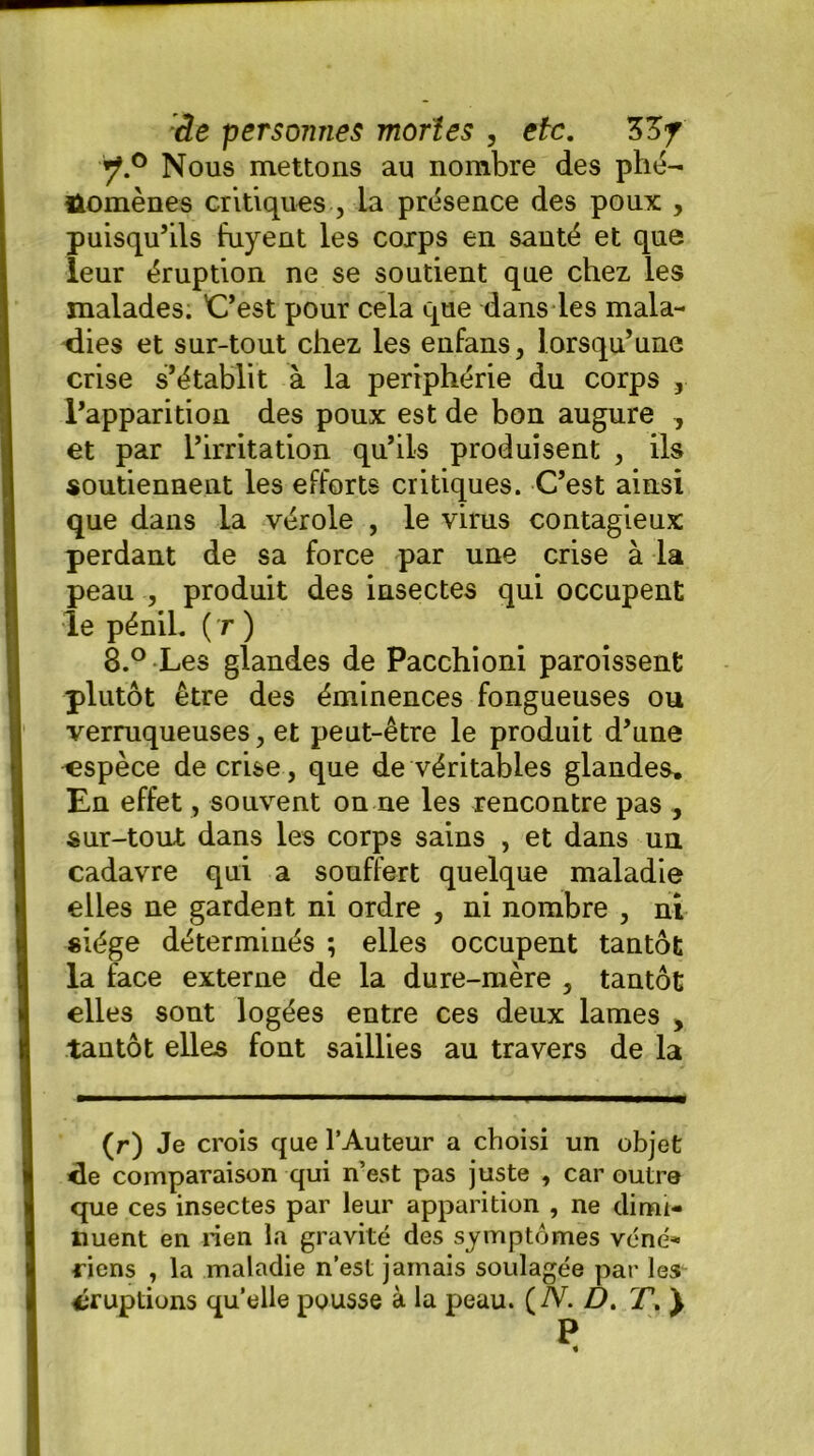 y.° Nous mettons au nombre des phé- nomènes critiques , la présence des poux , puisqu’ils fuyeut les corps en santé et que leur éruption ne se soudent que chez les malades. C’est pour cela que dans les mala- dies et sur-tout chez les eufans, lorsqu’une crise s’établit à la périphérie du corps , l’apparition des poux est de bon augure , et par l’irritation qu’ils produisent , ils soutiennent les efforts critiques. C’est ainsi que dans la vérole , le virus contagieux perdant de sa force par une crise à la peau , produit des insectes qui occupent le pénil. ( r ) 8.° Les glandes de Pacchioni paroissenfc plutôt être des éminences fongueuses ou verruqueuses, et peut-être le produit d’une 'espèce de crise , que de véritables glandes» En effet, souvent on ne les rencontre pas , sur-tout dans les corps sains , et dans un cadavre qui a souffert quelque maladie elles ne gardent ni ordre , ni nombre , ni siège déterminés ; elles occupent tantôt la face externe de la dure-mère , tantôt elles sont logées entre ces deux lames , tantôt elles font saillies au travers de la (r) Je crois que l’Auteur a choisi un objet de comparaison qui n’est pas juste , car outre que ces insectes par leur apparition , ne dimi- nuent en rien la gravité des symptômes véné- riens , la maladie n’est jamais soulagée par les éruptions quelle pousse à la peau. ( N. D. T. J P