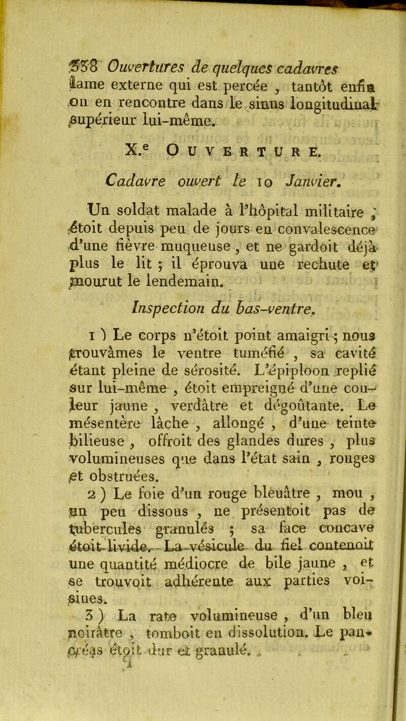 lame externe qui est percée 7 tantôt enfia on en rencontre dans le sinus longitudinai: jSupérieur lui-même. X.e Ouverture. Cadavre ouvert le io Janvier. Un soldat malade à l’hôpital militaire ; étoit depuis peu de jours en convalescence d’une fièvre muqueuse, et ne gardoit déjà plus le lit ; il éprouva une rechute et' jmourut le lendemain. Inspection du bas-ventre. 1 ^ Le corps n’étoit point amaigri ; nous prouvâmes le ventre tuméfié , sa cavité étant pleine de sérosité. L’épiploon replié sur lui-même , étoit empreigué d’une cou- leur jaune , verdâtre et dégoûtante. Le mésentère lâche , allongé , d’une teinte bilieuse , offroit des glandes dures , plus volumineuses que dans l’état sain 3 rouges £t obstruées. 2 ) Le foie d’un rouge blèuâtre , mou , un peu dissous , ne présentait pas de ■tubercules granulés ; sa face concave étoit-livide. La vésicule du fiel contenait une quantité médiocre de bile jaune , et se trouvoit adhérente aux parties voi- ôiues. 3 ) La rate volumineuse , d’un bien noirâtre , tomboit en dissolution. Le pan» 0fé$s était dur eî granulé.