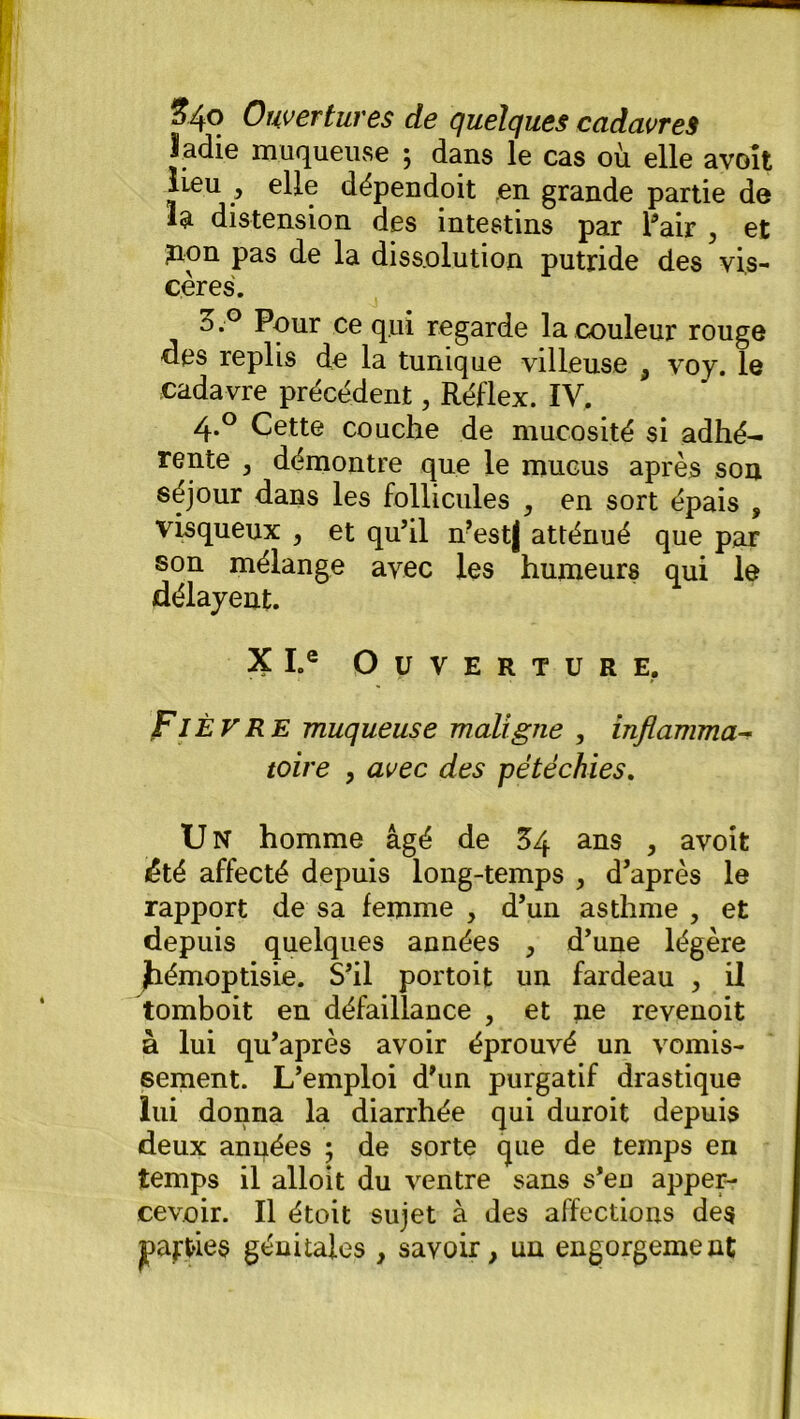 ladie muqueuse ; dans le cas où elle avoît lieu , elle dépendoit ren grande partie de la distension des intestins par Pair , et ?ion pas de la dissolution putride des vis- cères. o.° Pour ce qui regarde la couleur rouge des replis do la tunique villeuse , voy. le cadavre précédent, Réflex. IV. 4.0 Cette couche de mucosité si adhé- rente , démontre que le mucus après son séjour dans les follicules , en sort épais , visqueux , et qu’il n’estj atténué que par son mélange avec les humeurs qui le délayent. 3? I.e Ouverture. Fièvre muqueuse maligne , inflamma- toire 9 avec des pétéchies. U N homme âgé de 54 ans , avoit été affecté depuis long-temps , d’après le rapport de sa femme , d’un asthme , et depuis quelques années , d’une légère jhémoptisie. S’il portoit un fardeau , il tomboit en défaillance , et ne revenoit à lui qu’après avoir éprouvé un vomis- sement. L’emploi d’un purgatif drastique lui donna la diarrhée qui duroit depuis deux années ; de sorte que de temps en temps il alloit du ventre sans s’en apper- cevoir. Il étoit sujet à des affections des parties génitales , savoir, un engorgement