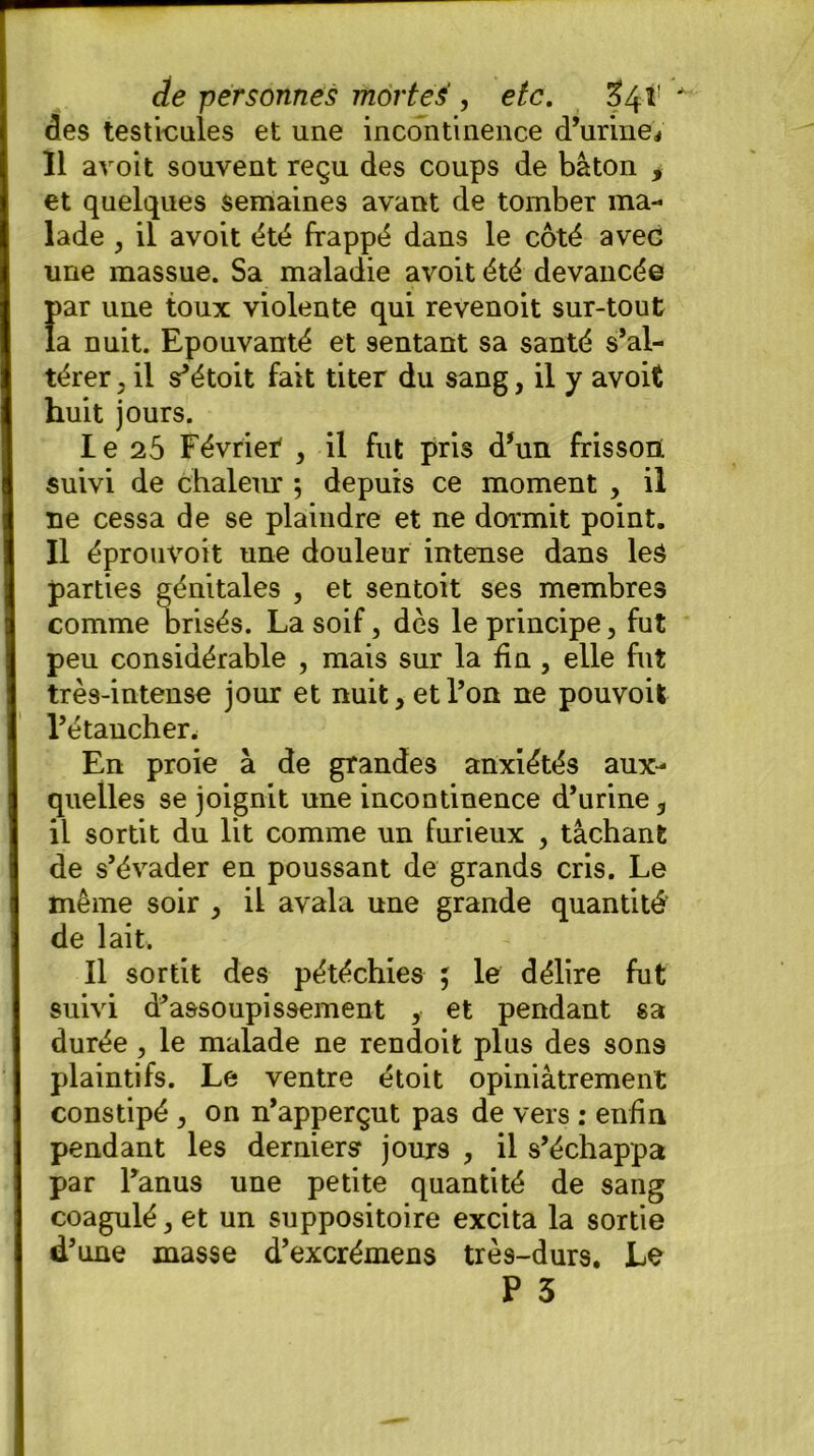 des testicules et une incontinence d’urine* Il avoit souvent reçu des coups de bâton * et quelques semaines avant de tomber ma- lade , il avoit été frappé dans le côté avec une massue. Sa maladie avoit été devancée par une toux violente qui revenoit sur-tout la nuit. Epouvanté et sentant sa santé s’al- térer , il s’étoit fait titer du sang, il y avoit huit jours. I e 25 Févriet , il fut pris d’un frisson suivi de chaleur ; depuis ce moment , il ne cessa de se plaindre et ne dormit point. Il éprouvoit une douleur intense dans les parties génitales , et sentoit ses membres comme brisés. La soif, dès le principe, fut peu considérable , mais sur la fin , elle fut très-intense jour et nuit, et Ton ne pouvoit l’étancher. En proie à de grandes anxiétés aux- quelles se joignit une incontinence d’urine 3 il sortit du lit comme un furieux , tâchant de s’évader en poussant de grands cris. Le même soir , il avala une grande quantité' de lait, II sortit des pétéchies ; le délire fut suivi d’assoupissement , et pendant sa durée , le malade ne rendoit plus des sons plaintifs. Le ventre étoit opiniâtrement constipé , on n’apperçut pas de vers : enfin pendant les derniers jours , il s’échappa par l’anus une petite quantité de sang coagulé, et un suppositoire excita la sortie d’une masse d’excrémens très-durs. Le