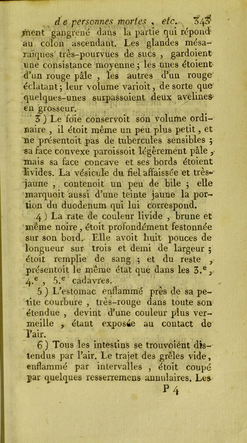 ment gangrené dans la partie qui répond au colon ascendant. Les glandes mésa- raïques très-pourvues de sucs , gardoient une consistance moyenne; les unes étoient d’un rouge pâle , les autres d’un rouge éclatant; leur volume varioit, de sorte que quelques-unes surpassoient deux avelines en grosseur. 3 ) Le foie conservoit son volume ordi- naire , il étoit même un peu plus petit, et ne présentoit pas de tubercules sensibles ; sa face convexe paroissoit légèrement pâle 0 mais sa face concave et ses bords étoient livides. La vésicule du bel affaissée et très» jaune , contenoit un peu de bile ; elle marquoit aussi d’une teinte jaune la por- tion du duodénum qui lui correspond. .4 ) La rate de couleur livide , brune et même noire, étoit profondément festonnée sur son bord. Elle avoit huit pouces de longueur sur trois et demi de largeur ; étoit remplie de sang ; et du reste 5 présentoit le même état que dans les 3.% 4.e , 5.e cadavres. 5 ) L’estomac enflammé près de sa pe- tite courbure , très-rouge dans toute son étendue , devint d’une couleur plus ver- meille , étant exposée au contact de l’air. 6 ) Tous les intestins se trouvoiént dis- tendus par l’air. Le trajet des grêles vide, enflammé par intervalles , étoit coupé par quelques resserremens annulaires. Lea