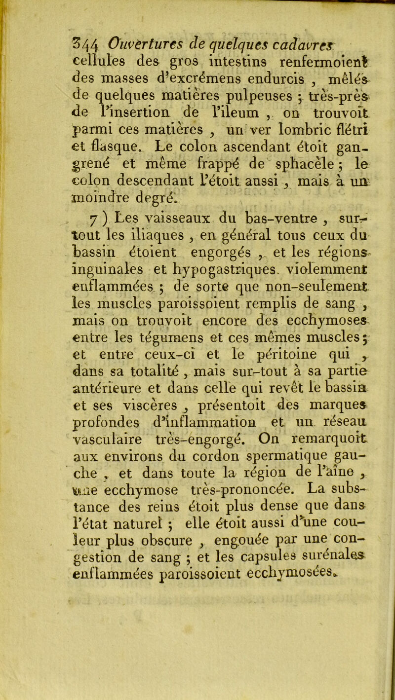 cellules des gros intestins renfermoient des masses d’excrémens endurcis , mêlés de quelques matières pulpeuses ; très-près de l’insertion de Fileum , on trouvoît parmi ces matières , un ver lombric flétri et flasque. Le colon ascendant étoit gan- grené et même frappé de sphacèle ; le colon descendant Fétoit aussi r mais à un moindre degré’. 7 ) Les vaisseaux du bas-ventre , sur- tout les iliaques 3 en général tous ceux du bassin étoient engorgés et les régions inguinales et hypogastriques, violemment enflammées ; de sorte que non-seulement les muscles paroissoient remplis de sang , mais on trouvoit encore des ecchymoses entre les tégumens et ces mêmes muscles 5 et entre ceux-ci et le péritoine qui , dans sa totalité , mais sur-tout à sa partie antérieure et dans celle qui revêt le bassin et ses viscères , présentoit des marques profondes d’inflammation et un réseau vasculaire très-engorgé. On remarquoit aux environs du cordon spermatique gau- che * et dans toute la région de Faîne , une ecchymose très-prononcée. La subs- tance des reins étoit plus dense que dans Fétat naturel ; elle étoit aussi d’une cou- leur plus obscure , engouée par une con- gestion de sang ; et les capsules surénales enflammées paroissoient ecchymosées*