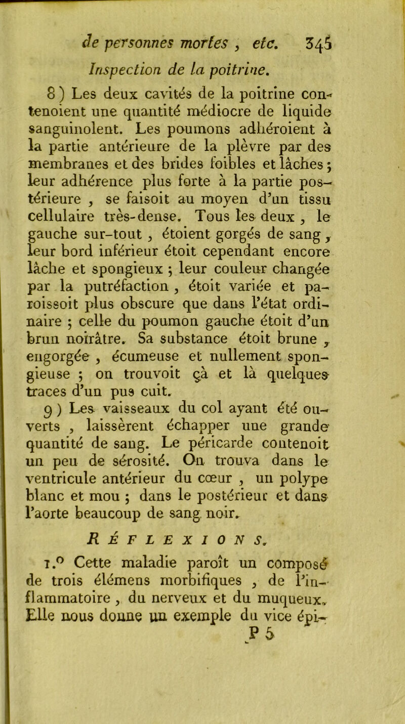 Inspection de la poitrine. 8 ) Les deux cavités de la poitrine con-» tenoient une quantité médiocre de liquide sanguinolent. Les poumons adhéroient à la partie antérieure de la plèvre par des membranes et des brides foibles et lâches; leur adhérence plus forte à la partie pos- térieure , se faisoit au moyen d’un tissu cellulaire très-dense. Tous les deux le gauche sur-tout , étoient gorgés de sang y leur bord inférieur étoit cependant encore lâche et spongieux ; leur couleur changée par la putréfaction , étoit variée et pa- roissoit plus obscure que dans l’état ordi- naire ; celle du poumon gauche étoit d’un brun noirâtre. Sa substance étoit brune r engorgée , écumeuse et nullement spon- gieuse ; on trouvoit çà et là quelques traces d’un pus cuit. 9 ) Les vaisseaux du col ayant été ou- verts , laissèrent échapper une grande' quantité de sang. Le péricarde contenoit un peu de sérosité. On trouva dans le ventricule antérieur du cœur , un polype blanc et mou ; dans le postérieur et dans l’aorte beaucoup de sang noir. Réflexions. t.° Cette maladie paroît un composé de trois élémens morbifiques > de l’in- flammatoire , du nerveux et du muqueux. Elle nous donne un exemple du vice épi-