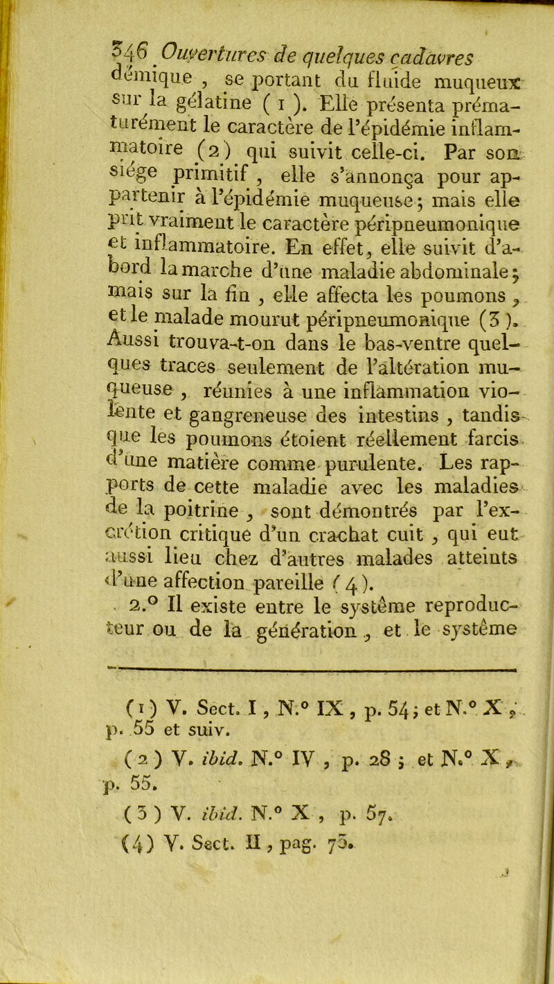 a émique , se portant du fluide muqueux sur la geîatine ( i ). Elle présenta préma- turément le caractère de l’épidémie inflam- matoire (2) qui suivit celle-ci. Par son siégé primitif , elle s’annonça pour ap- partenir à l’épidémie muqueuse; mais elle prit vraiment le caractère péripneumonique inflammatoire. En effet, elle suivit d’a- bord la marche d’une maladie abdominale ; mais sur la fin , elle affecta les poumons y et le malade mourut péripneumonique (3 ). Aussi trouva-t-on dans le bas-ventre quel- ques traces seulement de l’altération mu- queuse , réunies à une inflammation vio- lente et gangreneuse des intestins , tandis que les poumons étoient réellement farcis d’une matière comme purulente. Les rap- ports de cette maladie avec les maladies de la poitrine , sont démontrés par l’ex- crétion critique d’un crachat cuit , qui eut aussi lieu chez d’autres malades atteints «.l’urne affection pareille ( 4 ). 2.0 Il existe entre le système reproduc- teur ou de la génération , et le système ( ï ) V. Sëct. I , N.° IX , p. 54 ; et N.° X ? p. 55 et suiv. ( 2 ) Y. ibid. N.° IV , p. 28 j et JX° X , p. 55. ( 5 ) y. ibid. N.° X , p. 57. (4) Y* Sect. Il, pag. 70.