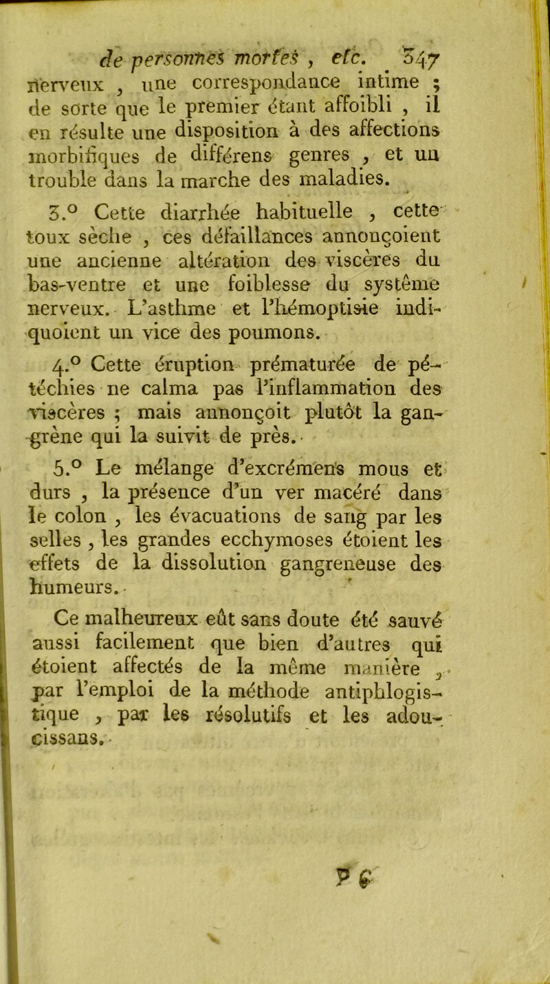 nerveux , une correspondance intime ; de sorte que le premier étant affoibli , il en résulte une disposition à des affections morbifiques de différens genres , et un trouble dans la marche des maladies. 3.° Cette diarrhée habituelle , cette toux sèche , ces défaillances annouçoient une ancienne altération des viscères du baS'Ventre et une foiblesse du système nerveux. L’asthme et l’hémoptisie indi- quoient un vice des poumons. 4.0 Cette éruption prématurée de pé- téchies ne calma pas l’inflammation des 'viscères ; mais annonçoit plutôt la gan- grène qui la suivit de près. 5.° Le mélange d’excrémens mous et durs , la présence d’un ver macéré dans le colon , les évacuations de sang par les selles , les grandes ecchymoses étoient les effets de la dissolution gangreneuse des humeurs.- Ce malheureux eût sans doute été sauvé aussi facilement que bien d’autres qui étoient affectés de la même manière 3 par l’emploi de la méthode antiphlogis- tique , par les résolutifs et les adou- cissons. • /
