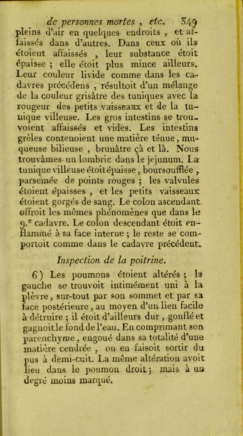 pleins d’air en quelques endroits , et af- faissés dans d’autres. Dans ceux où ils étaient affaissés y leur substance était épaisse ; elle était plus mince ailleurs. Leur couleur livide comme dans les ca- davres précédens , résultait d’un mélange de la couleur grisâtre des tuniques avec la rougeur des petits vaisseaux et de la tu- nique villeuse. Les gros intestins se trou- voient affaissés et vides. Les intestins grêles contenoient une matière ténue, mu- queuse bilieuse , brunâtre çà et là. Nous trouvâmes un lombric dans le jéjunum. La tunique villeuse était épaisse > boursouflée , parsemée de points rouges ; les valvules étaient épaisses y et les petits vaisseaux étaient gorgés de sang. Le colon ascendant offroit les mêmes phénomènes que dans le q.e cadavre. Le colon descendant était en- flammé à sa face interne ; le reste 3e com- portait comme dans le cadavre précédent.. Inspection de la poitrine. 6 ) Les poumons étaient altérés ; la gauche se trouvoit intimément uni à la plèvre, sur-tout par son sommet et par sa face postérieure, au moyen d’un lien facile à détruire ; il était d’ailleurs dur , gonflé et gagnoitle fond de l’eau. En comprimant son parenchyme, engoué dans sa totalité d’une matière cendrée , ou en faisoit sortir du pus à demi-cuit. La même altération avoit lieu dans le poumon droit3 mais à un degré moins marqué.