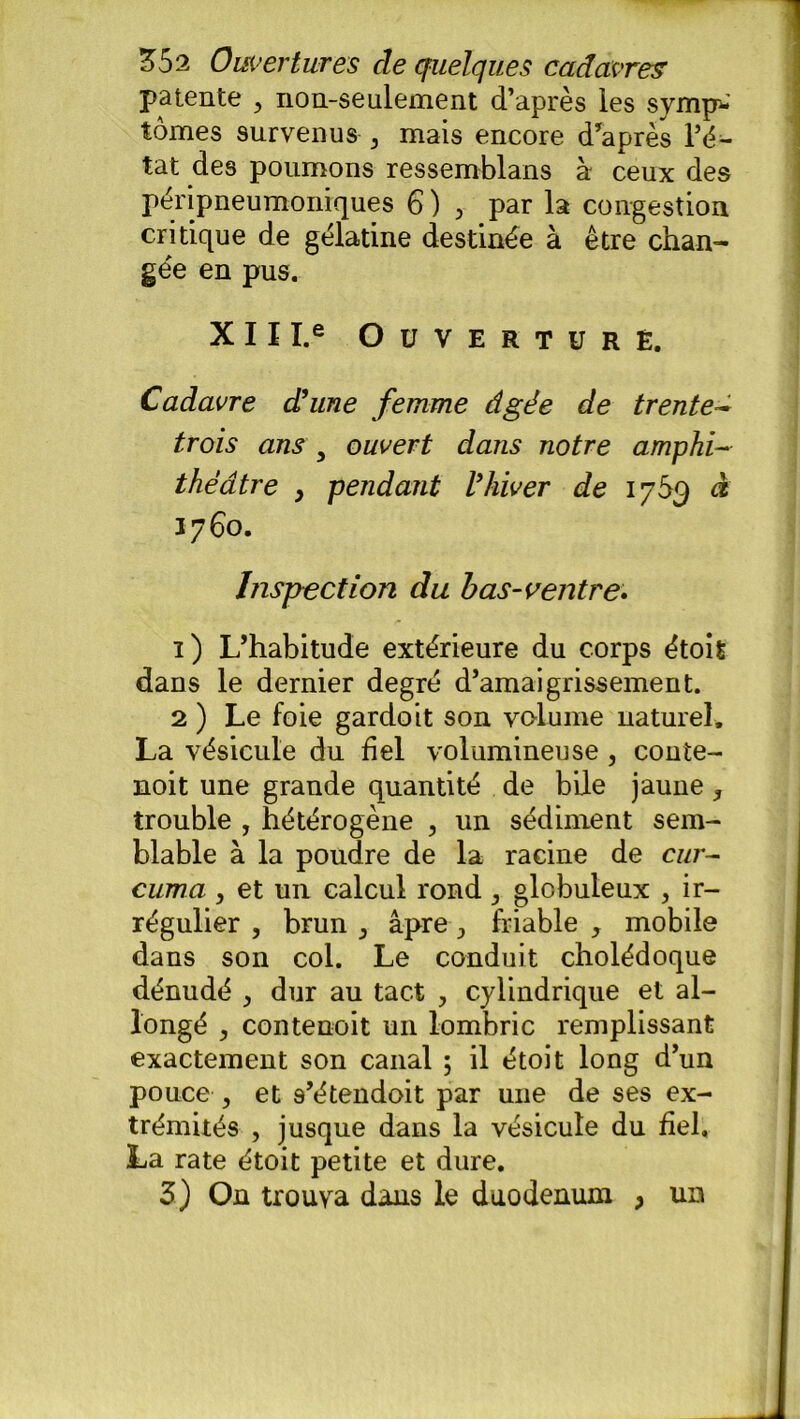 patente , non-seulement d’après les symp- tômes survenus 3 mais encore d’après l’ë- tat des poumons ressemblans à ceux des péripneumoniques 6 ) > par la congestion critique de gélatine destinée à être chan- gée en pus. XII I.e Ouverture. Cadavre d'une femme âgée de trente- trois ans y ouvert dans notre amphi- théâtre } pendant l'hiver de 1769 à 1760. Inspection du b as-ventre. ï) L’habitude extérieure du corps étoit dans le dernier degré d’amaigrissement. 2 ) Le foie gardoit son vcdume naturel. La vésicule dn bel volumineuse , conte- noit une grande quantité de bile jaune, trouble , hétérogène , un sédiment sem- blable à la poudre de la racine de cur- cuma , et un calcul rond , globuleux , ir- régulier , brun 3 âpre , friable , mobile dans son col. Le conduit cholédoque dénudé , dur au tact , cylindrique et al- longé j contenoit un lombric remplissant exactement son canal ; il étoit long d’un pouce 5 et s’étendoit par une de ses ex- trémités , jusque dans la vésicule du fiel. La rate étoit petite et dure. 3) On trouva dans le duodénum , un