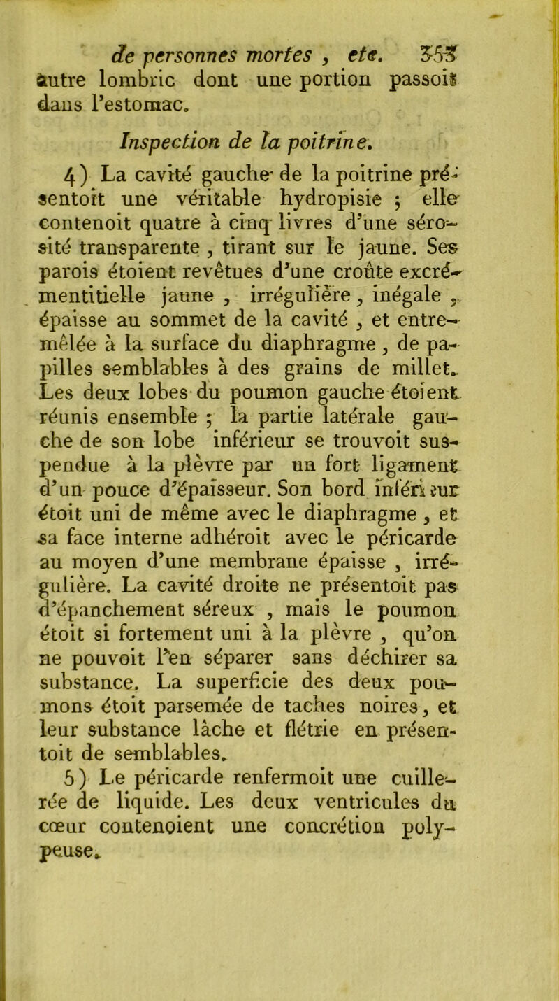 itutre lombric dont une portion passois dans l’estomac. Inspection de la poitrine. 4) La cavité gauche- de la poitrine pré- sentait une véritable hydropisie ; elle contenoit quatre à cinq livres d’une séro- sité transparente , tirant sur le jaune. Ses parois étoient revêtues d’une croûte excré~ mentitielle jaune , irrégulière > inégale épaisse au sommet de la cavité , et entre- mêlée à la surface du diaphragme , de pa- pilles semblables à des grains de millet.. Les deux lobes du poumon gauche étoient réunis ensemble ; la partie latérale gau- che de son lobe inférieur se trouvoit sus- pendue à la plèvre par un fort ligament d’un pouce d’épaisseur. Son bord ihféruur était uni de même avec le diaphragme, et sa face interne adhéroit avec le péricarde au moyen d’une membrane épaisse , irré- gulière. La cavité droite ne présentait pas d’épanchement séreux , mais le poumon étoit si fortement uni à la plèvre , qu’on ne pouvoit Ten séparer sans déchirer sa substance. La superficie des deux pou- mons étoit parsemée de taches noires > et leur substance lâche et flétrie en présen- tait de semblables. 5) Le péricarde renfermoit une cuille- rée de liquide. Les deux ventricules du cœur contenoient une concrétion poly- pe use*